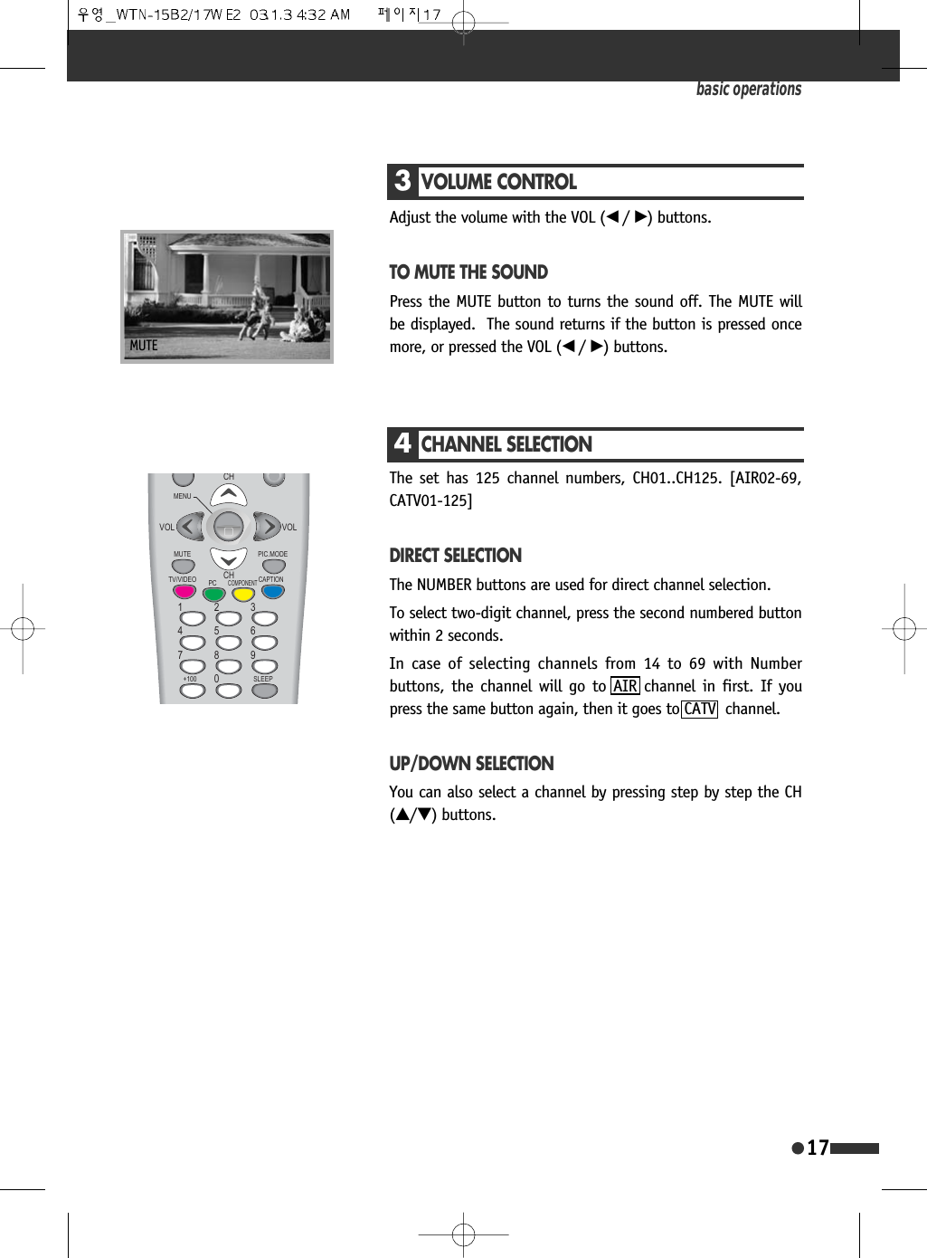 3VOLUME CONTROLAdjust the volume with the VOL (&oelig; /&radic;) buttons.TO MUTE THE SOUNDPress the MUTE button to turns the sound off. The MUTE willbe displayed.  The sound returns if the button is pressed oncemore, or pressed the VOL (&oelig; /&radic;) buttons.4CHANNEL SELECTIONThe set has 125 channel numbers, CH01..CH125. [AIR02-69,CATV01-125]DIRECT SELECTIONThe NUMBER buttons are used for direct channel selection.To select two-digit channel, press the second numbered buttonwithin 2 seconds.In case of selecting channels from 14 to 69 with Numberbuttons, the channel will go to AIR channel in first. If youpress the same button again, then it goes to CATV  channel.UP/DOWN SELECTIONYou can also select a channel by pressing step by step the CH(&hellip;/&dagger;) buttons.basic operations17MUTE0(18087(799,'(2 6/((3&amp;$37,213&amp;&amp;20321(173,&amp;02'(&amp;+&amp;+92/92/