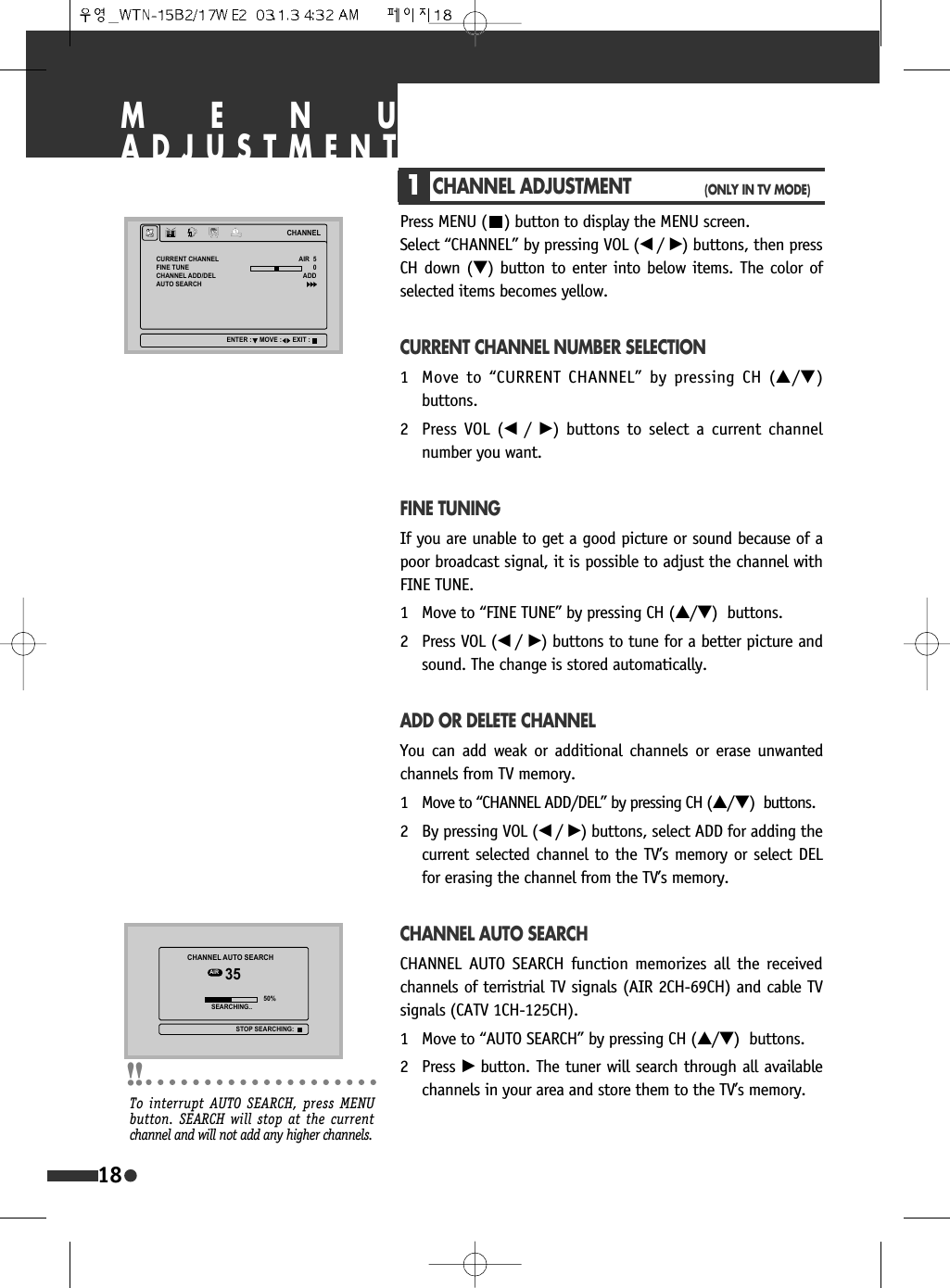 MENUADJUSTMENT1CHANNEL ADJUSTMENT(ONLY IN TV MODE)Press MENU ( ) button to display the MENU screen. Select &ldquo;CHANNEL&rdquo; by pressing VOL (&oelig; /&radic;) buttons, then pressCH down (&dagger;) button to enter into below items. The color ofselected items becomes yellow.CURRENT CHANNEL NUMBER SELECTION1 Move to &ldquo;CURRENT CHANNEL&rdquo; by pressing CH (&hellip;/&dagger;)buttons.2 Press VOL (&oelig;  /&radic;) buttons to select a current channelnumber you want.FINE TUNINGIf you are unable to get a good picture or sound because of apoor broadcast signal, it is possible to adjust the channel withFINE TUNE.1 Move to &ldquo;FINE TUNE&rdquo; by pressing CH (&hellip;/&dagger;)  buttons.2 Press VOL (&oelig; /&radic;) buttons to tune for a better picture andsound. The change is stored automatically.ADD OR DELETE CHANNELYou can add weak or additional channels or erase unwantedchannels from TV memory.1 Move to &ldquo;CHANNEL ADD/DEL&rdquo; by pressing CH (&hellip;/&dagger;)  buttons.2 By pressing VOL (&oelig; /&radic;) buttons, select ADD for adding thecurrent selected channel to the TV&rsquo;s memory or select DELfor erasing the channel from the TV&rsquo;s memory.CHANNEL AUTO SEARCHCHANNEL AUTO SEARCH function memorizes all the receivedchannels of terristrial TV signals (AIR 2CH-69CH) and cable TVsignals (CATV 1CH-125CH).1 Move to &ldquo;AUTO SEARCH&rdquo; by pressing CH (&hellip;/&dagger;)  buttons.2 Press &radic;button. The tuner will search through all availablechannels in your area and store them to the TV&rsquo;s memory.18&amp;+$11(/&amp;855(17&amp;+$11(/),1(781(&amp;+$11(/$'''(/$8726($5&amp;+$,5$''(17(5 029( (;,7&amp;+$11(/$8726($5&amp;+$,5 6($5&amp;+,1*67236($5&amp;+,1*To interrupt AUTO SEARCH, press MENUbutton. SEARCH will stop at the currentchannel and will not add any higher channels.