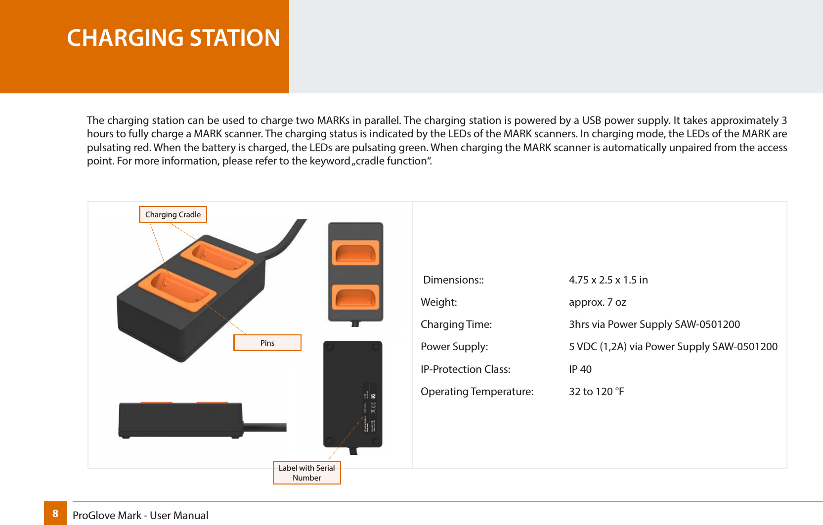 8ProGlove Mark - User Manual Dimensions::      4.75 x 2.5 x 1.5 inWeight:    approx. 7 ozCharging Time:     3hrs via Power Supply SAW-0501200Power Supply:      5 VDC (1,2A) via Power Supply SAW-0501200IP-Protection Class:    IP 40Operating Temperature:  32 to 120 °FCHARGING STATIONThe charging station can be used to charge two MARKs in parallel. The charging station is powered by a USB power supply. It takes approximately 3 hours to fully charge a MARK scanner. The charging status is indicated by the LEDs of the MARK scanners. In charging mode, the LEDs of the MARK are pulsating red. When the battery is charged, the LEDs are pulsating green. When charging the MARK scanner is automatically unpaired from the access point. For more information, please refer to the keyword „cradle function“.PinsLabel with Serial NumberCharging Cradle