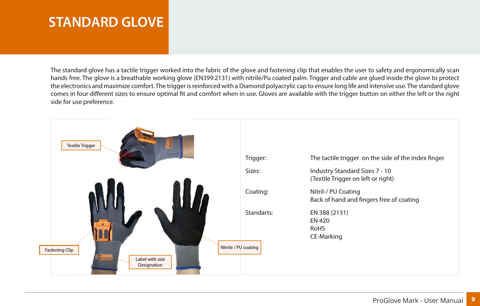 9ProGlove Mark - User ManualTrigger:     The tactile trigger  on the side of the index ngerSizes:      Industry Standard Sizes 7 - 10        (Textile Trigger on left or right)Coating:     Nitril-/ PU Coating       Back of hand and ngers free of coatingStandarts:    EN 388 (2131)    EN 420    RoHS    CE-MarkingSTANDARD GLOVEThe standard glove has a tactile trigger worked into the fabric of the glove and fastening clip that enables the user to safety and ergonomically scan hands free. The glove is a breathable working glove (EN399:2131) with nitrile/Pu coated palm. Trigger and cable are glued inside the glove to protect the electronics and maximize comfort. The trigger is reinforced with a Diamond polyacrylic cap to ensure long life and intensive use. The standard glove comes in four dierent sizes to ensure optimal t and comfort when in use. Gloves are available with the trigger button on either the left or the right side for use preference.Fastening ClipTextile TriggerLabel with size DesignationNitrile / PU coating