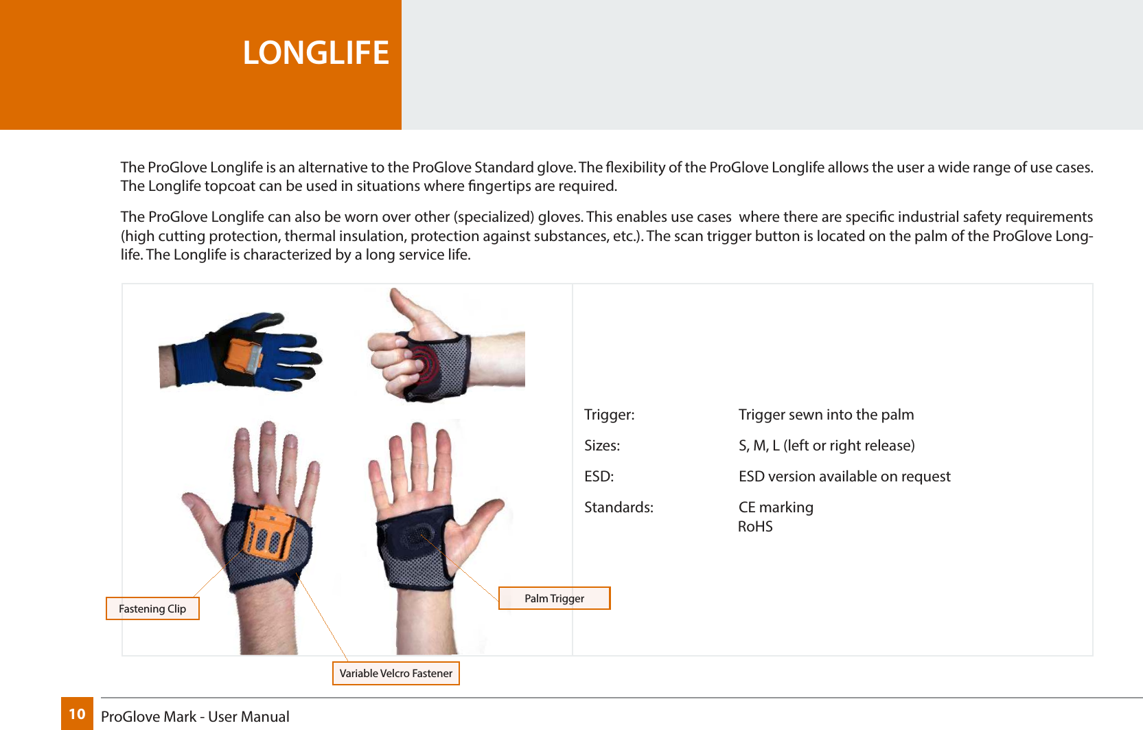 10 ProGlove Mark - User ManualTrigger:     Trigger sewn into the palmSizes:      S, M, L (left or right release)ESD:       ESD version available on requestStandards:    CE marking                                               RoHSLONGLIFEThe ProGlove Longlife is an alternative to the ProGlove Standard glove. The exibility of the ProGlove Longlife allows the user a wide range of use cases. The Longlife topcoat can be used in situations where ngertips are required.The ProGlove Longlife can also be worn over other (specialized) gloves. This enables use cases  where there are specic industrial safety requirements (high cutting protection, thermal insulation, protection against substances, etc.). The scan trigger button is located on the palm of the ProGlove Long-life. The Longlife is characterized by a long service life.Fastening Clip Palm TriggerVariable Velcro Fastener