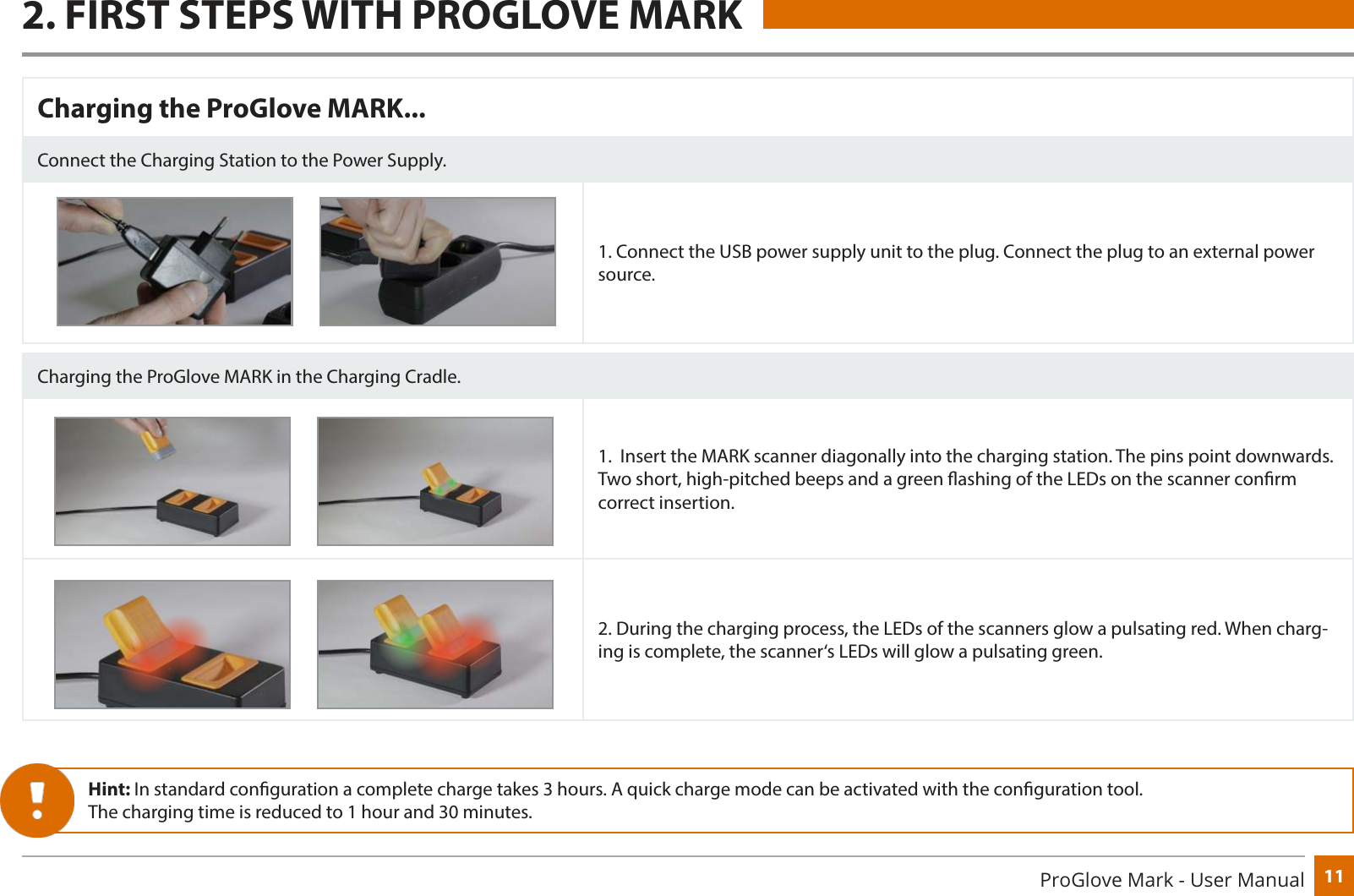 11ProGlove Mark - User ManualCharging the ProGlove MARK...Connect the Charging Station to the Power Supply.1. Connect the USB power supply unit to the plug. Connect the plug to an external power source.Charging the ProGlove MARK in the Charging Cradle.1.  Insert the MARK scanner diagonally into the charging station. The pins point downwards. Two short, high-pitched beeps and a green ashing of the LEDs on the scanner conrm correct insertion.2. During the charging process, the LEDs of the scanners glow a pulsating red. When charg-ing is complete, the scanner‘s LEDs will glow a pulsating green.Hint: In standard conguration a complete charge takes 3 hours. A quick charge mode can be activated with the conguration tool.The charging time is reduced to 1 hour and 30 minutes.2. FIRST STEPS WITH PROGLOVE MARK