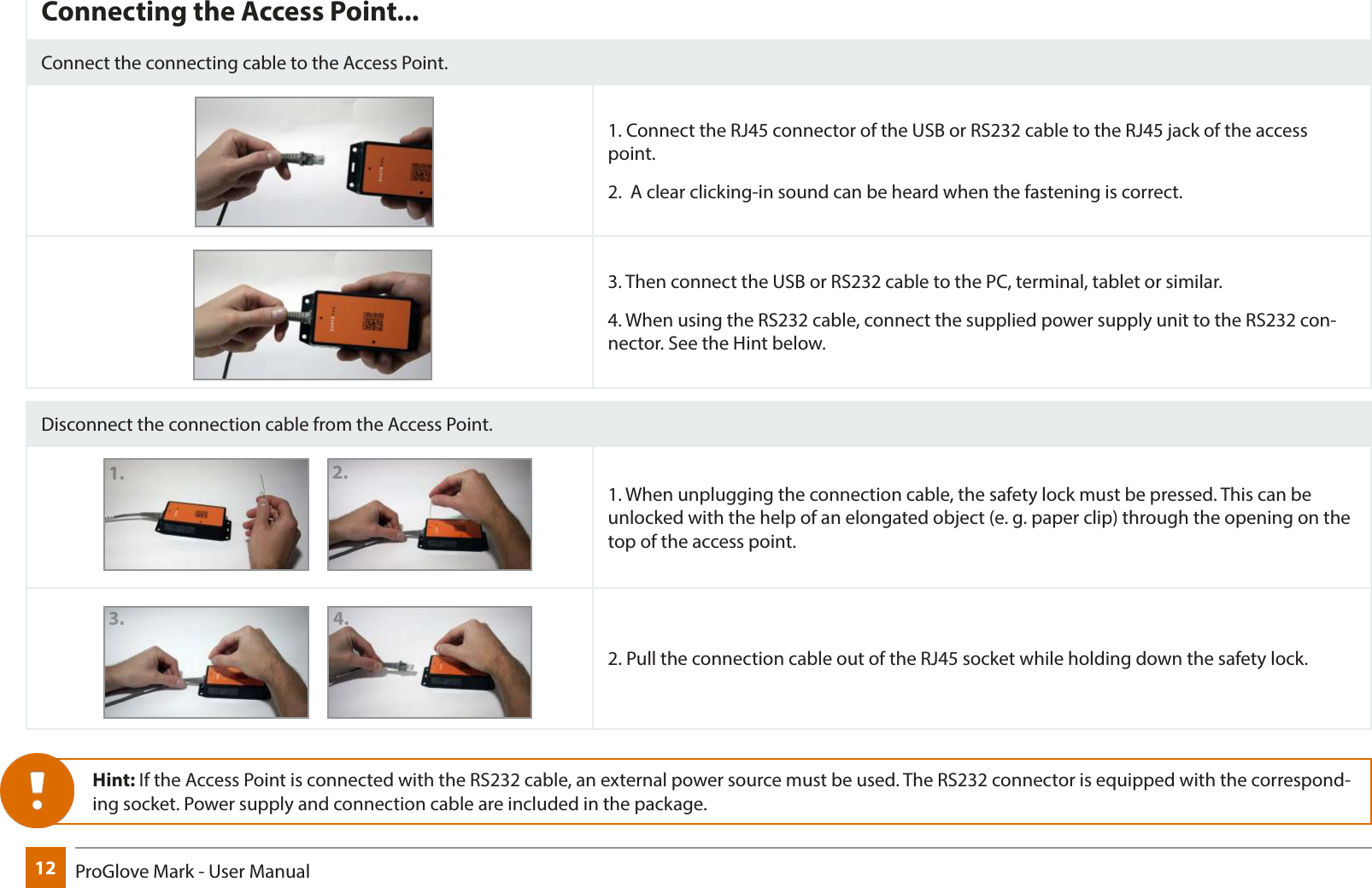 12 ProGlove Mark - User ManualConnecting the Access Point...Connect the connecting cable to the Access Point.1. Connect the RJ45 connector of the USB or RS232 cable to the RJ45 jack of the access point.2.  A clear clicking-in sound can be heard when the fastening is correct.3. Then connect the USB or RS232 cable to the PC, terminal, tablet or similar.4. When using the RS232 cable, connect the supplied power supply unit to the RS232 con-nector. See the Hint below.Disconnect the connection cable from the Access Point.1. When unplugging the connection cable, the safety lock must be pressed. This can be unlocked with the help of an elongated object (e. g. paper clip) through the opening on the top of the access point.2. Pull the connection cable out of the RJ45 socket while holding down the safety lock.Hint: If the Access Point is connected with the RS232 cable, an external power source must be used. The RS232 connector is equipped with the correspond-ing socket. Power supply and connection cable are included in the package.1.2.3.4.