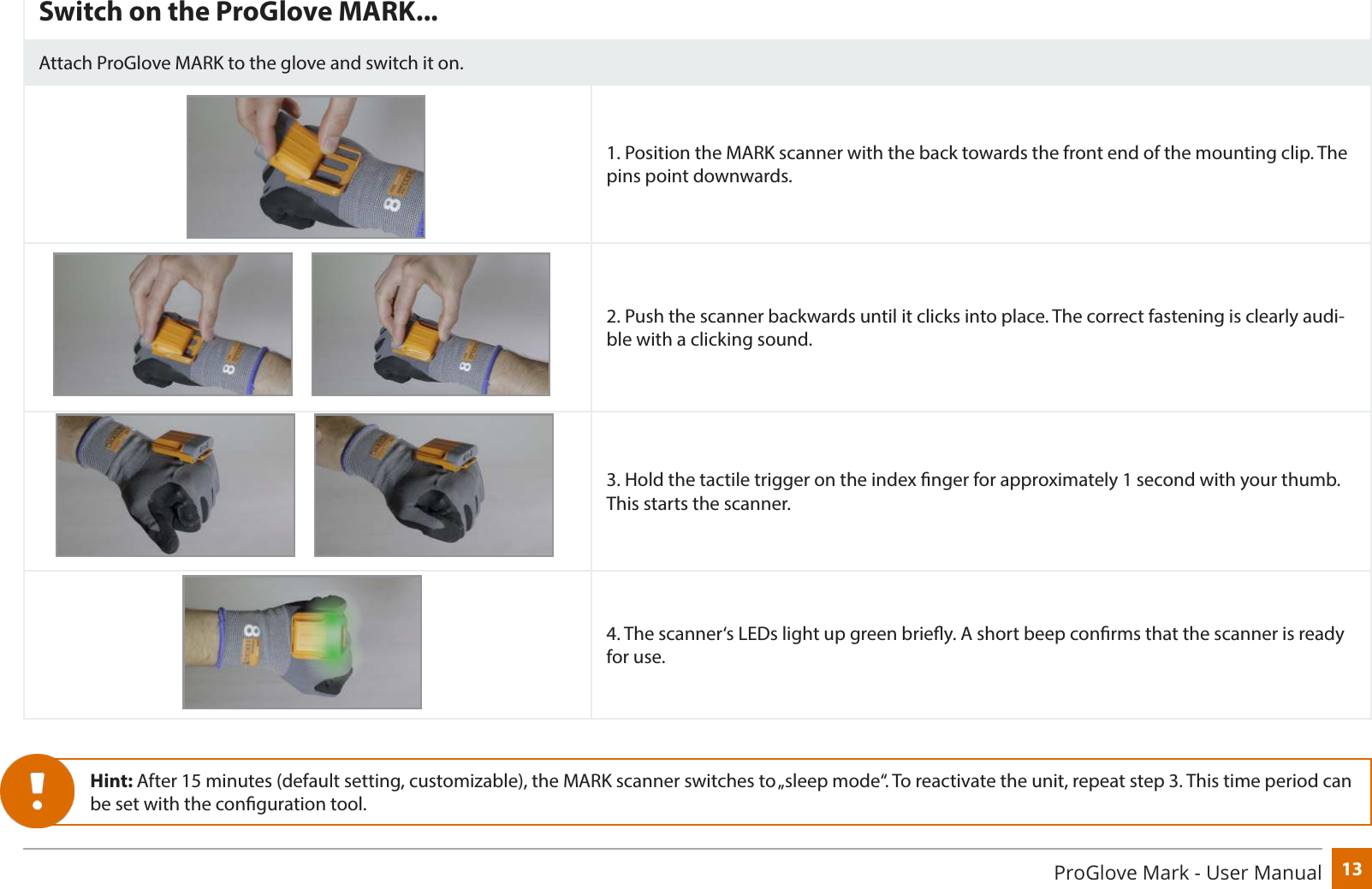 13ProGlove Mark - User ManualSwitch on the ProGlove MARK...Attach ProGlove MARK to the glove and switch it on.1. Position the MARK scanner with the back towards the front end of the mounting clip. The pins point downwards.2. Push the scanner backwards until it clicks into place. The correct fastening is clearly audi-ble with a clicking sound.3. Hold the tactile trigger on the index nger for approximately 1 second with your thumb. This starts the scanner.4. The scanner‘s LEDs light up green briey. A short beep conrms that the scanner is ready for use.Hint: After 15 minutes (default setting, customizable), the MARK scanner switches to „sleep mode“. To reactivate the unit, repeat step 3. This time period can be set with the conguration tool.