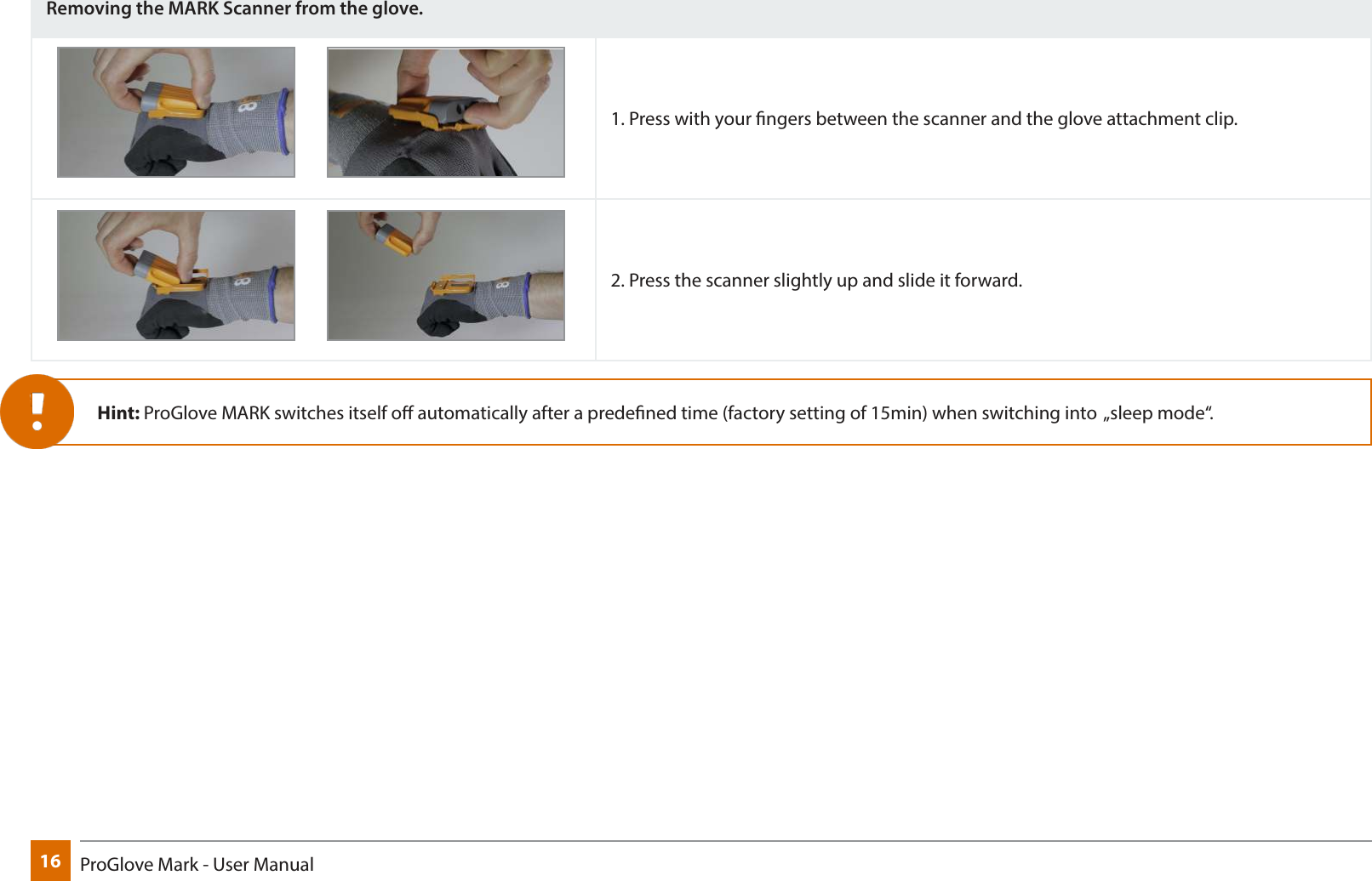 16 ProGlove Mark - User ManualRemoving the MARK Scanner from the glove.1. Press with your ngers between the scanner and the glove attachment clip.2. Press the scanner slightly up and slide it forward.Hint: ProGlove MARK switches itself o automatically after a predened time (factory setting of 15min) when switching into  „sleep mode“.