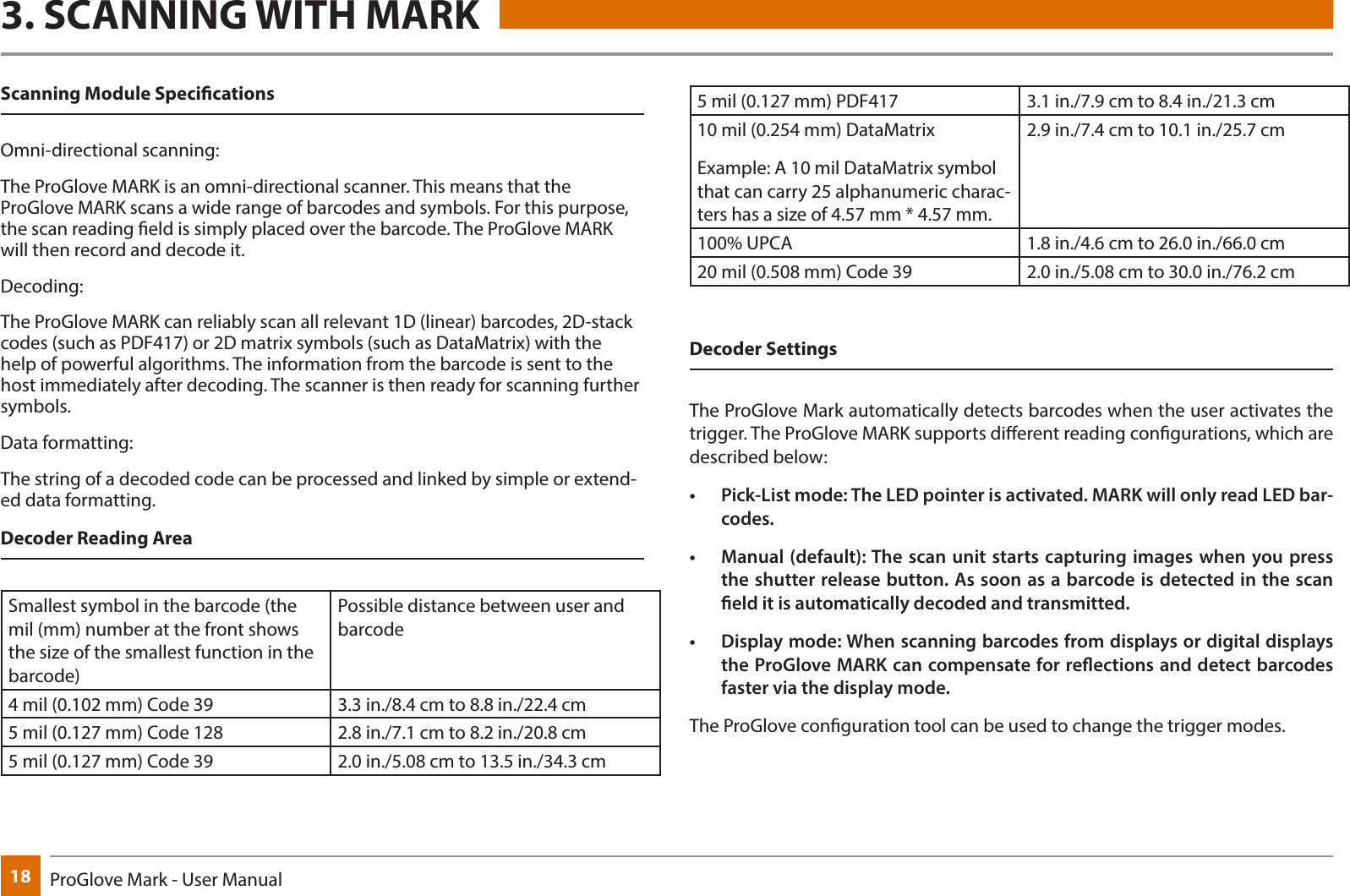 18 ProGlove Mark - User Manual3. SCANNING WITH MARKScanning Module Specications Omni-directional scanning:The ProGlove MARK is an omni-directional scanner. This means that the ProGlove MARK scans a wide range of barcodes and symbols. For this purpose, the scan reading eld is simply placed over the barcode. The ProGlove MARK will then record and decode it.Decoding:The ProGlove MARK can reliably scan all relevant 1D (linear) barcodes, 2D-stack codes (such as PDF417) or 2D matrix symbols (such as DataMatrix) with the help of powerful algorithms. The information from the barcode is sent to the host immediately after decoding. The scanner is then ready for scanning further symbols.Data formatting:The string of a decoded code can be processed and linked by simple or extend-ed data formatting.Decoder Reading Area Smallest symbol in the barcode (the mil (mm) number at the front shows the size of the smallest function in the barcode)Possible distance between user and barcode4 mil (0.102 mm) Code 39 3.3 in./8.4 cm to 8.8 in./22.4 cm5 mil (0.127 mm) Code 128 2.8 in./7.1 cm to 8.2 in./20.8 cm5 mil (0.127 mm) Code 39 2.0 in./5.08 cm to 13.5 in./34.3 cm5 mil (0.127 mm) PDF417 3.1 in./7.9 cm to 8.4 in./21.3 cm10 mil (0.254 mm) DataMatrixExample: A 10 mil DataMatrix symbol that can carry 25 alphanumeric charac-ters has a size of 4.57 mm * 4.57 mm.2.9 in./7.4 cm to 10.1 in./25.7 cm100% UPCA 1.8 in./4.6 cm to 26.0 in./66.0 cm20 mil (0.508 mm) Code 39 2.0 in./5.08 cm to 30.0 in./76.2 cmDecoder Settings The ProGlove Mark automatically detects barcodes when the user activates the trigger. The ProGlove MARK supports dierent reading congurations, which are described below:•  Pick-List mode: The LED pointer is activated. MARK will only read LED bar-codes.•  Manual (default): The scan unit starts capturing images when you press the shutter release button. As soon as a barcode is detected in the scan eld it is automatically decoded and transmitted.•  Display mode: When scanning barcodes from displays or digital displays the ProGlove MARK can compensate for reections and detect barcodes faster via the display mode.The ProGlove conguration tool can be used to change the trigger modes.