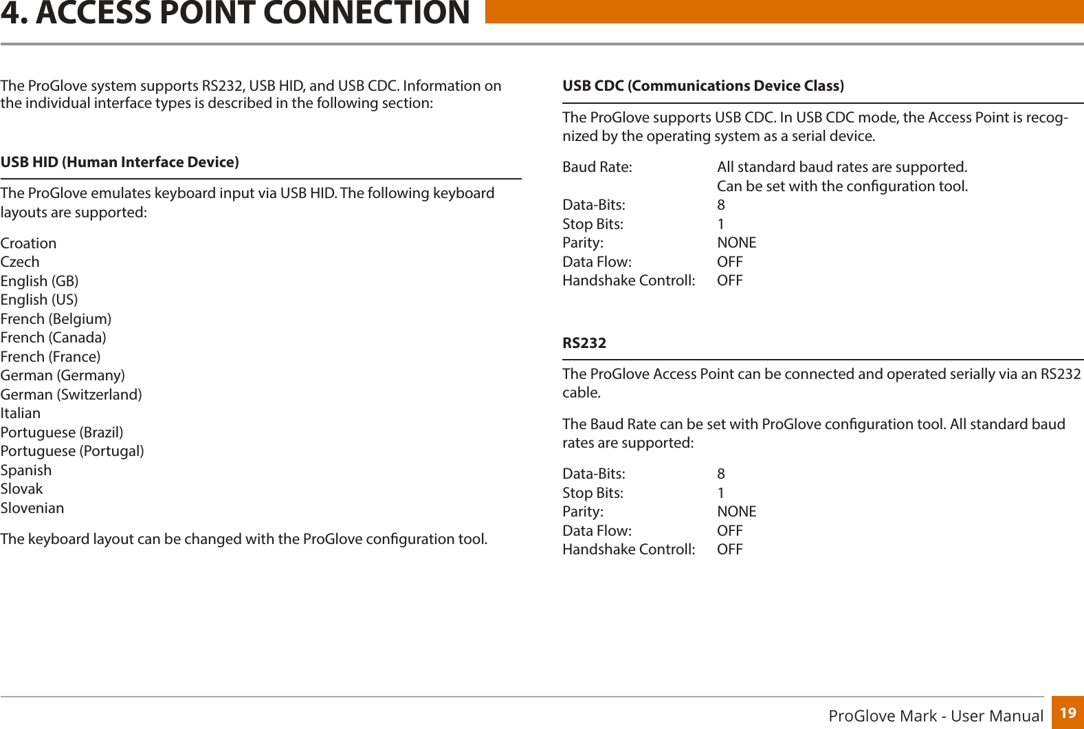 19ProGlove Mark - User Manual4. ACCESS POINT CONNECTIONThe ProGlove system supports RS232, USB HID, and USB CDC. Information on the individual interface types is described in the following section:USB HID (Human Interface Device)The ProGlove emulates keyboard input via USB HID. The following keyboard layouts are supported:Croation Czech English (GB) English (US) French (Belgium) French (Canada) French (France) German (Germany) German (Switzerland) Italian Portuguese (Brazil) Portuguese (Portugal) Spanish Slovak SlovenianThe keyboard layout can be changed with the ProGlove conguration tool.USB CDC (Communications Device Class)The ProGlove supports USB CDC. In USB CDC mode, the Access Point is recog-nized by the operating system as a serial device.Baud Rate:     All standard baud rates are supported.             Can be set with the conguration tool. Data-Bits:     8 Stop Bits:    1 Parity:    NONE Data Flow:     OFF Handshake Controll:   OFFRS232The ProGlove Access Point can be connected and operated serially via an RS232 cable.The Baud Rate can be set with ProGlove conguration tool. All standard baud rates are supported:Data-Bits:     8 Stop Bits:    1 Parity:    NONE Data Flow:     OFF Handshake Controll:   OFF