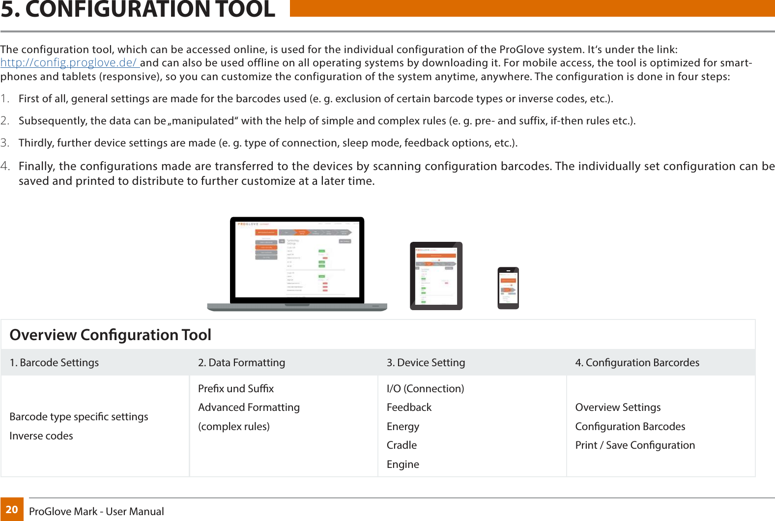 20 ProGlove Mark - User Manual5. CONFIGURATION TOOLOverview Conguration Tool1. Barcode Settings 2. Data Formatting 3. Device Setting 4. Conguration BarcordesBarcode type specic settings Inverse codesPrex und SuxAdvanced Formatting(complex rules)I/O (Connection)FeedbackEnergyCradleEngineOverview SettingsConguration BarcodesPrint / Save CongurationThe configuration tool, which can be accessed online, is used for the individual configuration of the ProGlove system. It‘s under the link:  http://config.proglove.de/ and can also be used offline on all operating systems by downloading it. For mobile access, the tool is optimized for smart-phones and tablets (responsive), so you can customize the configuration of the system anytime, anywhere. The configuration is done in four steps:1.  First of all, general settings are made for the barcodes used (e. g. exclusion of certain barcode types or inverse codes, etc.).2.  Subsequently, the data can be „manipulated“ with the help of simple and complex rules (e. g. pre- and suffix, if-then rules etc.).3.  Thirdly, further device settings are made (e. g. type of connection, sleep mode, feedback options, etc.). 4.  Finally, the configurations made are transferred to the devices by scanning configuration barcodes. The individually set configuration can be saved and printed to distribute to further customize at a later time.