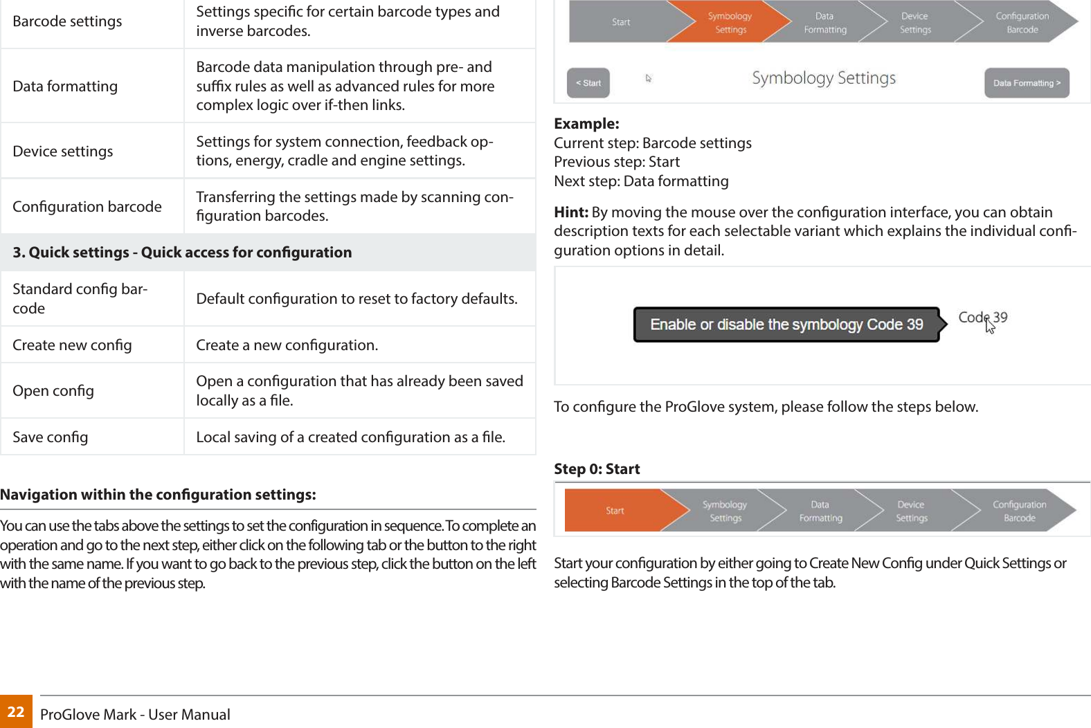22 ProGlove Mark - User ManualBarcode settings Settings specic for certain barcode types and inverse barcodes.Data formattingBarcode data manipulation through pre- and sux rules as well as advanced rules for more complex logic over if-then links.Device settings Settings for system connection, feedback op-tions, energy, cradle and engine settings.Conguration barcode Transferring the settings made by scanning con-guration barcodes.3. Quick settings - Quick access for congurationStandard cong bar-code Default conguration to reset to factory defaults.Create new cong Create a new conguration.Open cong Open a conguration that has already been saved locally as a le.Save cong Local saving of a created conguration as a le. Navigation within the conguration settings: You can use the tabs above the settings to set the configuration in sequence. To complete an operation and go to the next step, either click on the following tab or the button to the right with the same name. If you want to go back to the previous step, click the button on the left with the name of the previous step.Example:  Current step: Barcode settings  Previous step: Start Next step: Data formattingHint: By moving the mouse over the conguration interface, you can obtain description texts for each selectable variant which explains the individual con-guration options in detail.To congure the ProGlove system, please follow the steps below.Step 0: StartStart your conguration by either going to Create New Cong under Quick Settings or selecting Barcode Settings in the top of the tab.