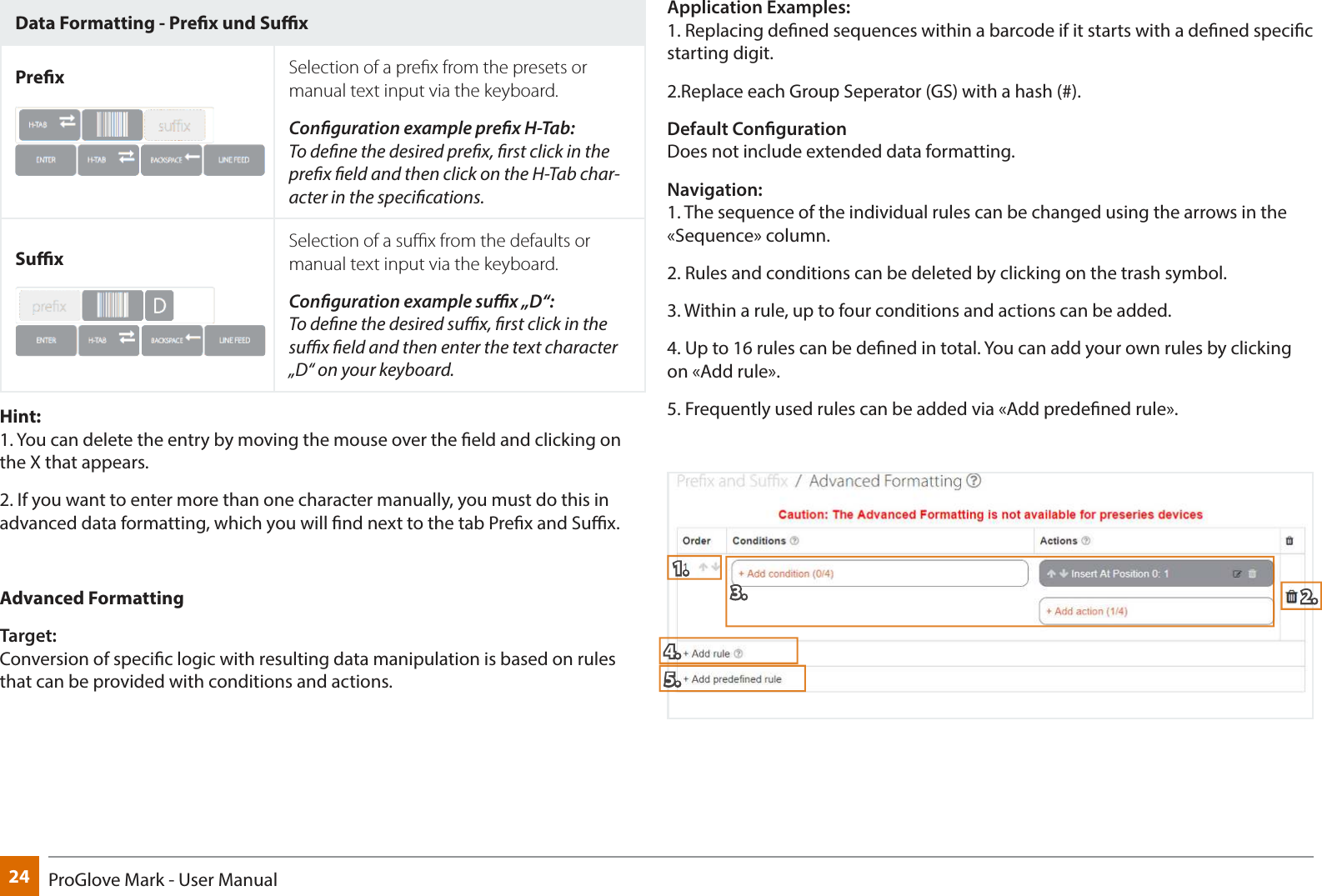 24 ProGlove Mark - User ManualData Formatting - Prex und SuxPrex Selection of a prex from the presets or manual text input via the keyboard.Conguration example prex H-Tab: To dene the desired prex, rst click in the prex eld and then click on the H-Tab char-acter in the specications.SuxSelection of a sux from the defaults or manual text input via the keyboard.Conguration example sux „D“: To dene the desired sux, rst click in the sux eld and then enter the text character „D“ on your keyboard.Hint:  1. You can delete the entry by moving the mouse over the eld and clicking on the X that appears.2. If you want to enter more than one character manually, you must do this in advanced data formatting, which you will nd next to the tab Prex and Sux.Advanced FormattingTarget:  Conversion of specic logic with resulting data manipulation is based on rules that can be provided with conditions and actions.Application Examples:  1. Replacing dened sequences within a barcode if it starts with a dened specic starting digit.2.Replace each Group Seperator (GS) with a hash (#).Default Conguration Does not include extended data formatting.Navigation: 1. The sequence of the individual rules can be changed using the arrows in the «Sequence» column.2. Rules and conditions can be deleted by clicking on the trash symbol.3. Within a rule, up to four conditions and actions can be added.4. Up to 16 rules can be dened in total. You can add your own rules by clicking on «Add rule». 5. Frequently used rules can be added via «Add predened rule». 1.    2. 3. 4. 5.