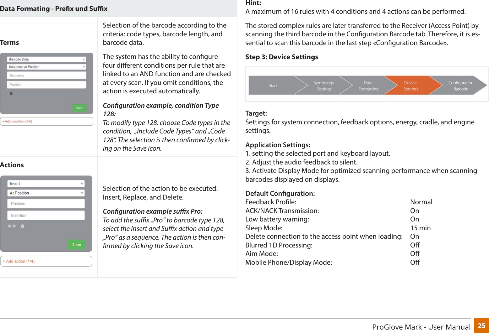 25ProGlove Mark - User ManualData Formating - Prex und SuxTermsSelection of the barcode according to the criteria: code types, barcode length, and barcode data.The system has the ability to congure four dierent conditions per rule that are linked to an AND function and are checked at every scan. If you omit conditions, the action is executed automatically. Conguration example, condition Type 128: To modify type 128, choose Code types in the condition,  „Include Code Types“ and „Code 128“. The selection is then conrmed by click-ing on the Save icon.ActionsSelection of the action to be executed: Insert, Replace, and Delete.Conguration example sux Pro: To add the sux „Pro“ to barcode type 128, select the Insert and Sux action and type „Pro“ as a sequence. The action is then con-rmed by clicking the Save icon.Hint: A maximum of 16 rules with 4 conditions and 4 actions can be performed.The stored complex rules are later transferred to the Receiver (Access Point) by scanning the third barcode in the Conguration Barcode tab. Therefore, it is es-sential to scan this barcode in the last step «Conguration Barcode».  Step 3: Device SettingsTarget: Settings for system connection, feedback options, energy, cradle, and engine settings.Application Settings:  1. setting the selected port and keyboard layout. 2. Adjust the audio feedback to silent. 3. Activate Display Mode for optimized scanning performance when scanning barcodes displayed on displays.Default Conguration: Feedback Prole:      Normal ACK/NACK Transmission:     On Low battery warning:           On Sleep Mode:       15 min Delete connection to the access point when loading:   On Blurred 1D Processing:      O Aim Mode:       O Mobile Phone/Display Mode:         O