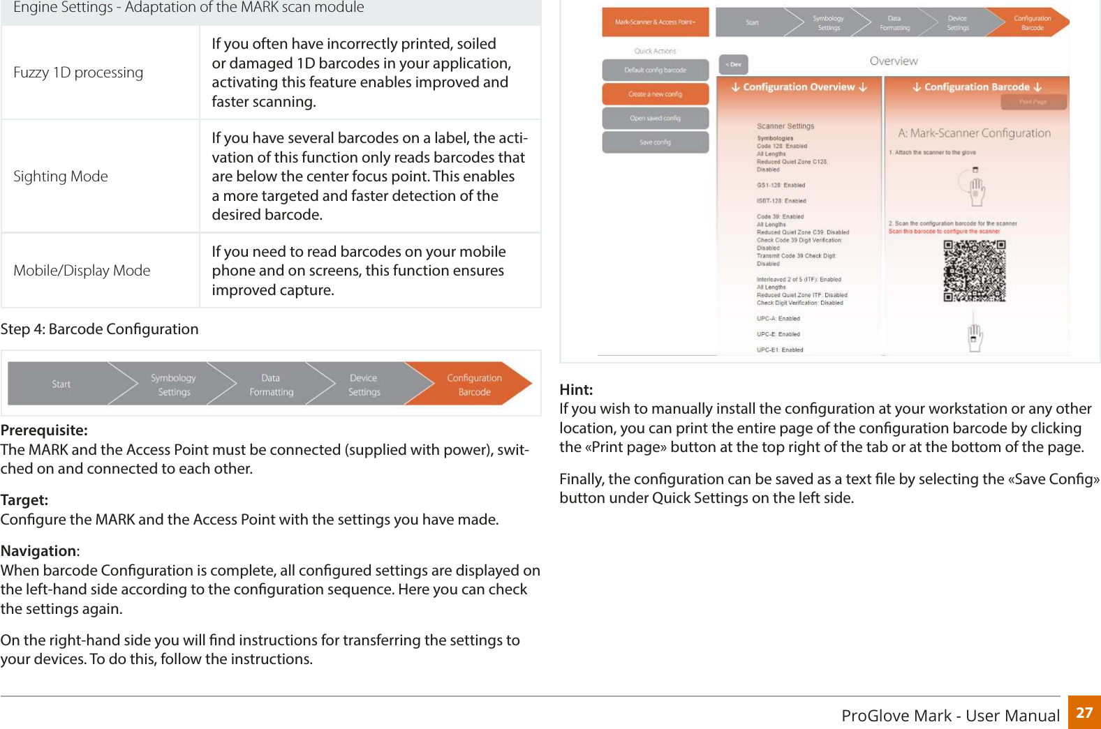 27ProGlove Mark - User ManualEngine Settings - Adaptation of the MARK scan moduleFuzzy 1D processingIf you often have incorrectly printed, soiled or damaged 1D barcodes in your application, activating this feature enables improved and faster scanning.Sighting ModeIf you have several barcodes on a label, the acti-vation of this function only reads barcodes that are below the center focus point. This enables a more targeted and faster detection of the desired barcode.Mobile/Display ModeIf you need to read barcodes on your mobile phone and on screens, this function ensures improved capture.Step 4: Barcode CongurationPrerequisite:  The MARK and the Access Point must be connected (supplied with power), swit-ched on and connected to each other.Target:  Congure the MARK and the Access Point with the settings you have made.Navigation:  When barcode Conguration is complete, all congured settings are displayed on the left-hand side according to the conguration sequence. Here you can check the settings again.On the right-hand side you will nd instructions for transferring the settings to your devices. To do this, follow the instructions.Hint: If you wish to manually install the conguration at your workstation or any other location, you can print the entire page of the conguration barcode by clicking the «Print page» button at the top right of the tab or at the bottom of the page.Finally, the conguration can be saved as a text le by selecting the «Save Cong» button under Quick Settings on the left side.