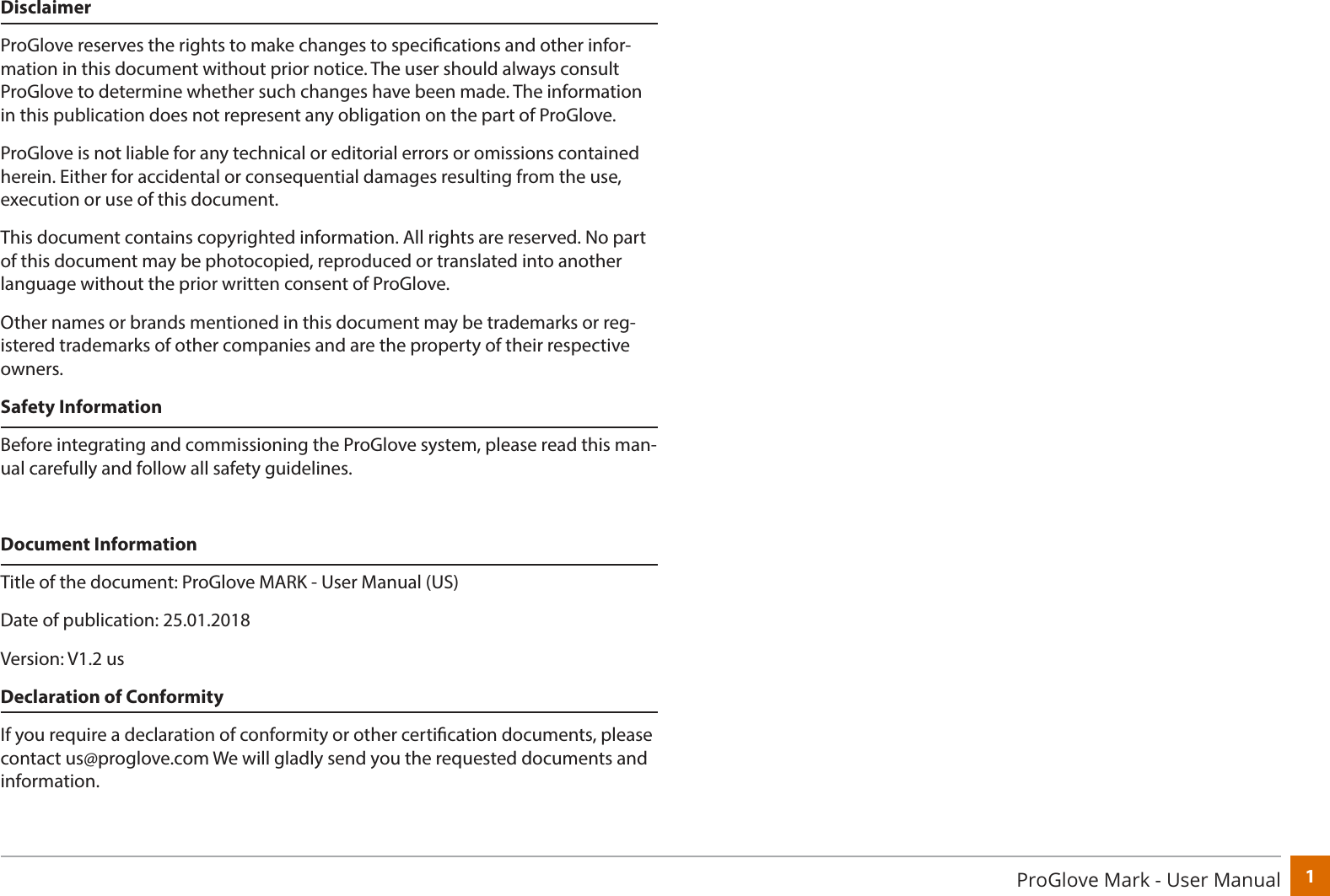 1ProGlove Mark - User ManualDisclaimerProGlove reserves the rights to make changes to specications and other infor-mation in this document without prior notice. The user should always consult ProGlove to determine whether such changes have been made. The information in this publication does not represent any obligation on the part of ProGlove.  ProGlove is not liable for any technical or editorial errors or omissions contained herein. Either for accidental or consequential damages resulting from the use, execution or use of this document. This document contains copyrighted information. All rights are reserved. No part of this document may be photocopied, reproduced or translated into another language without the prior written consent of ProGlove.Other names or brands mentioned in this document may be trademarks or reg-istered trademarks of other companies and are the property of their respective owners.Safety InformationBefore integrating and commissioning the ProGlove system, please read this man-ual carefully and follow all safety guidelines.Document InformationTitle of the document: ProGlove MARK - User Manual (US)Date of publication: 25.01.2018Version: V1.2 usDeclaration of ConformityIf you require a declaration of conformity or other certication documents, please contact us@proglove.com We will gladly send you the requested documents and information.