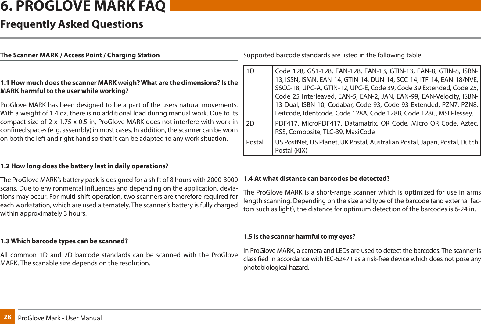 28 ProGlove Mark - User Manual6. PROGLOVE MARK FAQFrequently Asked QuestionsThe Scanner MARK / Access Point / Charging Station1.1 How much does the scanner MARK weigh? What are the dimensions? Is the MARK harmful to the user while working?ProGlove MARK has been designed to be a part of the users natural movements. With a weight of 1.4 oz, there is no additional load during manual work. Due to its compact size of 2 x 1.75 x 0.5 in, ProGlove MARK does not interfere with work in conned spaces (e. g. assembly) in most cases. In addition, the scanner can be worn on both the left and right hand so that it can be adapted to any work situation.1.2 How long does the battery last in daily operations?The ProGlove MARK’s battery pack is designed for a shift of 8 hours with 2000-3000 scans. Due to environmental inuences and depending on the application, devia-tions may occur. For multi-shift operation, two scanners are therefore required for each workstation, which are used alternately. The scanner‘s battery is fully charged within approximately 3 hours.1.3 Which barcode types can be scanned?All common 1D and 2D barcode standards can be scanned with the ProGlove MARK. The scanable size depends on the resolution. Supported barcode standards are listed in the following table:1D Code 128, GS1-128, EAN-128, EAN-13, GTIN-13, EAN-8, GTIN-8, ISBN-13, ISSN, ISMN, EAN-14, GTIN-14, DUN-14, SCC-14, ITF-14, EAN-18/NVE, SSCC-18, UPC-A, GTIN-12, UPC-E, Code 39, Code 39 Extended, Code 25, Code 25 Interleaved, EAN-5, EAN-2, JAN, EAN-99, EAN-Velocity, ISBN-13 Dual, ISBN-10, Codabar, Code 93, Code 93 Extended, PZN7, PZN8, Leitcode, Identcode, Code 128A, Code 128B, Code 128C, MSI Plessey.2D PDF417, MicroPDF417, Datamatrix, QR Code, Micro QR Code, Aztec, RSS, Composite, TLC-39, MaxiCodePostal US PostNet, US Planet, UK Postal, Australian Postal, Japan, Postal, Dutch Postal (KIX)1.4 At what distance can barcodes be detected?The ProGlove MARK is a short-range scanner which is optimized for use in arms length scanning. Depending on the size and type of the barcode (and external fac-tors such as light), the distance for optimum detection of the barcodes is 6-24 in.1.5 Is the scanner harmful to my eyes?In ProGlove MARK, a camera and LEDs are used to detect the barcodes. The scanner is classied in accordance with IEC-62471 as a risk-free device which does not pose any photobiological hazard.