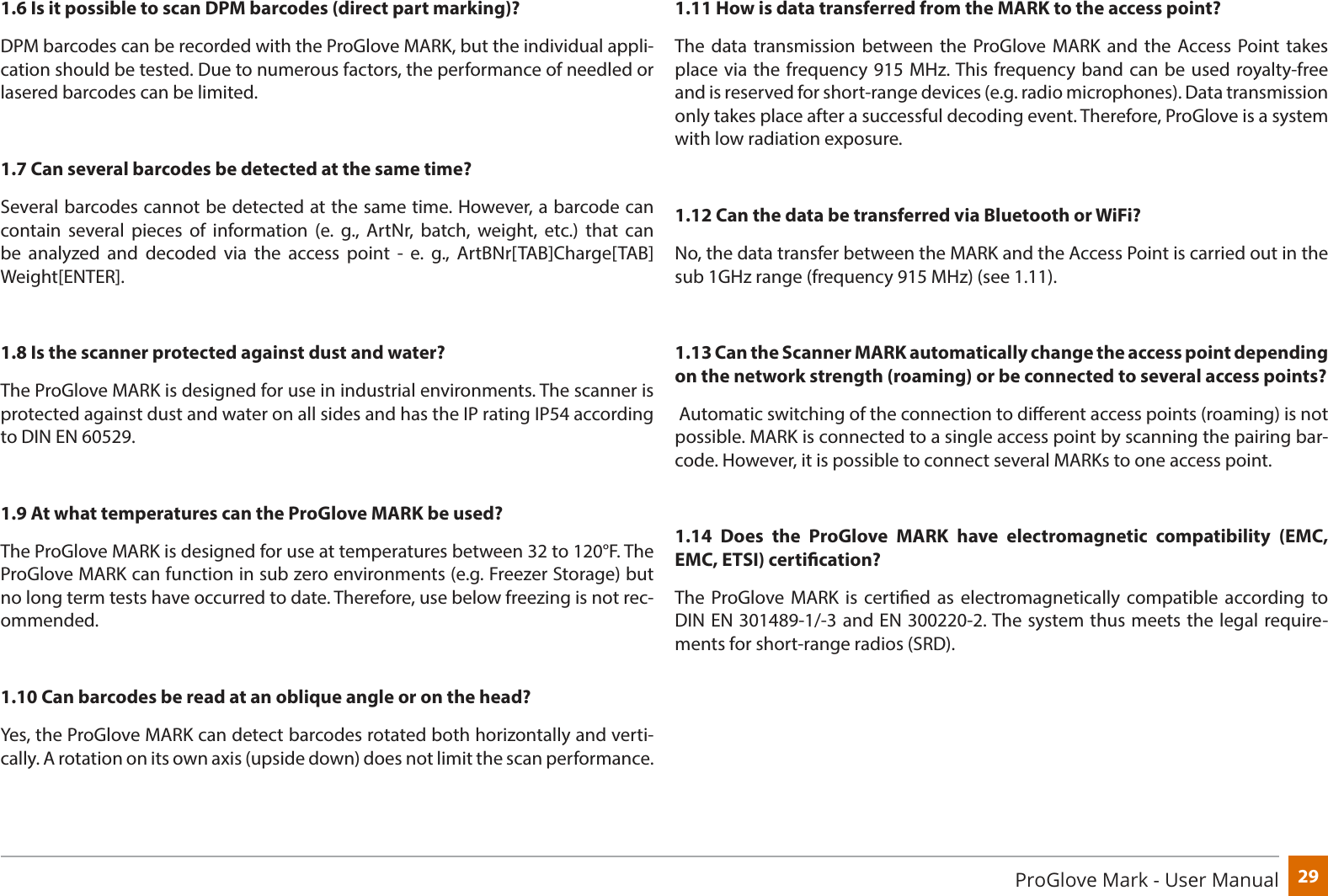 29ProGlove Mark - User Manual1.6 Is it possible to scan DPM barcodes (direct part marking)?DPM barcodes can be recorded with the ProGlove MARK, but the individual appli-cation should be tested. Due to numerous factors, the performance of needled or lasered barcodes can be limited.1.7 Can several barcodes be detected at the same time?Several barcodes cannot be detected at the same time. However, a barcode can contain several pieces of information (e. g., ArtNr, batch, weight, etc.) that can be analyzed and decoded via the access point - e. g., ArtBNr[TAB]Charge[TAB]Weight[ENTER].1.8 Is the scanner protected against dust and water?The ProGlove MARK is designed for use in industrial environments. The scanner is protected against dust and water on all sides and has the IP rating IP54 according to DIN EN 60529. 1.9 At what temperatures can the ProGlove MARK be used?The ProGlove MARK is designed for use at temperatures between 32 to 120°F. The ProGlove MARK can function in sub zero environments (e.g. Freezer Storage) but no long term tests have occurred to date. Therefore, use below freezing is not rec-ommended.1.10 Can barcodes be read at an oblique angle or on the head?Yes, the ProGlove MARK can detect barcodes rotated both horizontally and verti-cally. A rotation on its own axis (upside down) does not limit the scan performance.1.11 How is data transferred from the MARK to the access point?The data transmission between the ProGlove MARK and the Access Point takes place via the frequency 915 MHz. This frequency band can be used royalty-free and is reserved for short-range devices (e.g. radio microphones). Data transmission only takes place after a successful decoding event. Therefore, ProGlove is a system with low radiation exposure.1.12 Can the data be transferred via Bluetooth or WiFi?No, the data transfer between the MARK and the Access Point is carried out in the sub 1GHz range (frequency 915 MHz) (see 1.11). 1.13 Can the Scanner MARK automatically change the access point depending on the network strength (roaming) or be connected to several access points? Automatic switching of the connection to dierent access points (roaming) is not possible. MARK is connected to a single access point by scanning the pairing bar-code. However, it is possible to connect several MARKs to one access point.1.14 Does the ProGlove MARK have electromagnetic compatibility (EMC, EMC, ETSI) certication? The ProGlove MARK is certied as electromagnetically compatible according to DIN EN 301489-1/-3 and EN 300220-2. The system thus meets the legal require-ments for short-range radios (SRD).