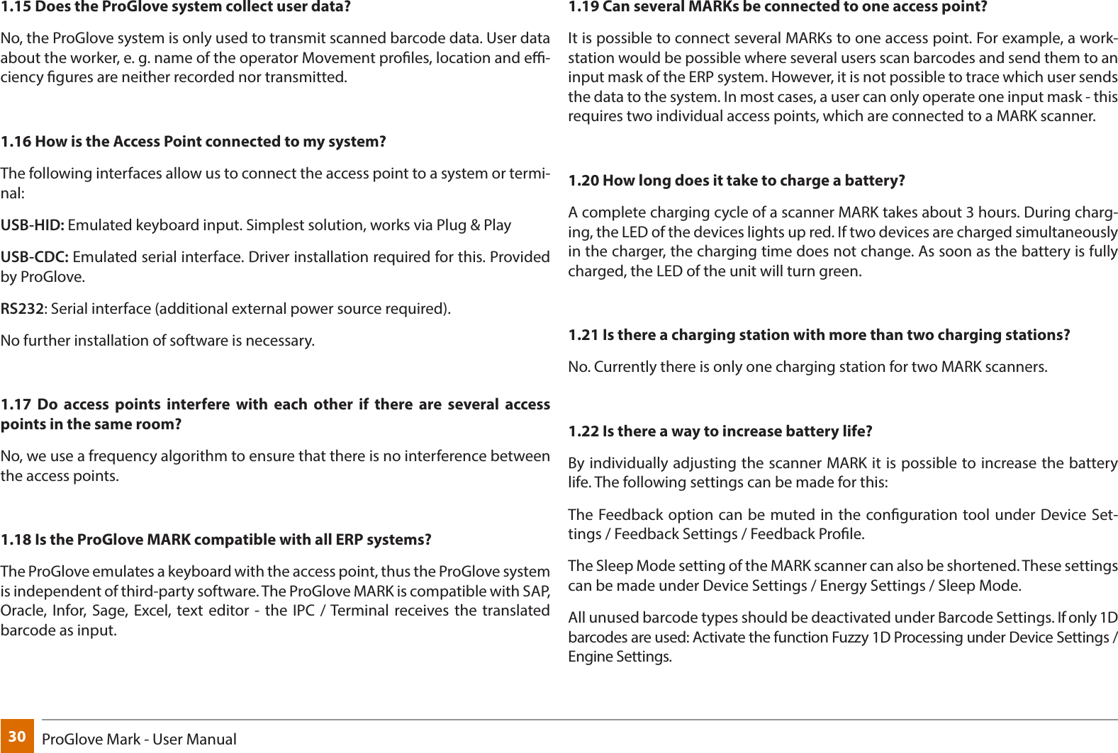 30 ProGlove Mark - User Manual1.15 Does the ProGlove system collect user data?No, the ProGlove system is only used to transmit scanned barcode data. User data about the worker, e. g. name of the operator Movement proles, location and e-ciency gures are neither recorded nor transmitted.1.16 How is the Access Point connected to my system?The following interfaces allow us to connect the access point to a system or termi-nal:USB-HID: Emulated keyboard input. Simplest solution, works via Plug &amp; PlayUSB-CDC: Emulated serial interface. Driver installation required for this. Provided by ProGlove.RS232: Serial interface (additional external power source required).No further installation of software is necessary.1.17 Do access points interfere with each other if there are several access points in the same room?No, we use a frequency algorithm to ensure that there is no interference between the access points. 1.18 Is the ProGlove MARK compatible with all ERP systems?The ProGlove emulates a keyboard with the access point, thus the ProGlove system is independent of third-party software. The ProGlove MARK is compatible with SAP, Oracle, Infor, Sage, Excel, text editor - the IPC / Terminal receives the translated barcode as input. 1.19 Can several MARKs be connected to one access point?It is possible to connect several MARKs to one access point. For example, a work-station would be possible where several users scan barcodes and send them to an input mask of the ERP system. However, it is not possible to trace which user sends the data to the system. In most cases, a user can only operate one input mask - this requires two individual access points, which are connected to a MARK scanner.1.20 How long does it take to charge a battery?A complete charging cycle of a scanner MARK takes about 3 hours. During charg-ing, the LED of the devices lights up red. If two devices are charged simultaneously in the charger, the charging time does not change. As soon as the battery is fully charged, the LED of the unit will turn green.1.21 Is there a charging station with more than two charging stations?No. Currently there is only one charging station for two MARK scanners.1.22 Is there a way to increase battery life?By individually adjusting the scanner MARK it is possible to increase the battery life. The following settings can be made for this:The Feedback option can be muted in the conguration tool under Device Set-tings / Feedback Settings / Feedback Prole.The Sleep Mode setting of the MARK scanner can also be shortened. These settings can be made under Device Settings / Energy Settings / Sleep Mode. All unused barcode types should be deactivated under Barcode Settings. If only 1D barcodes are used: Activate the function Fuzzy 1D Processing under Device Settings / Engine Settings.