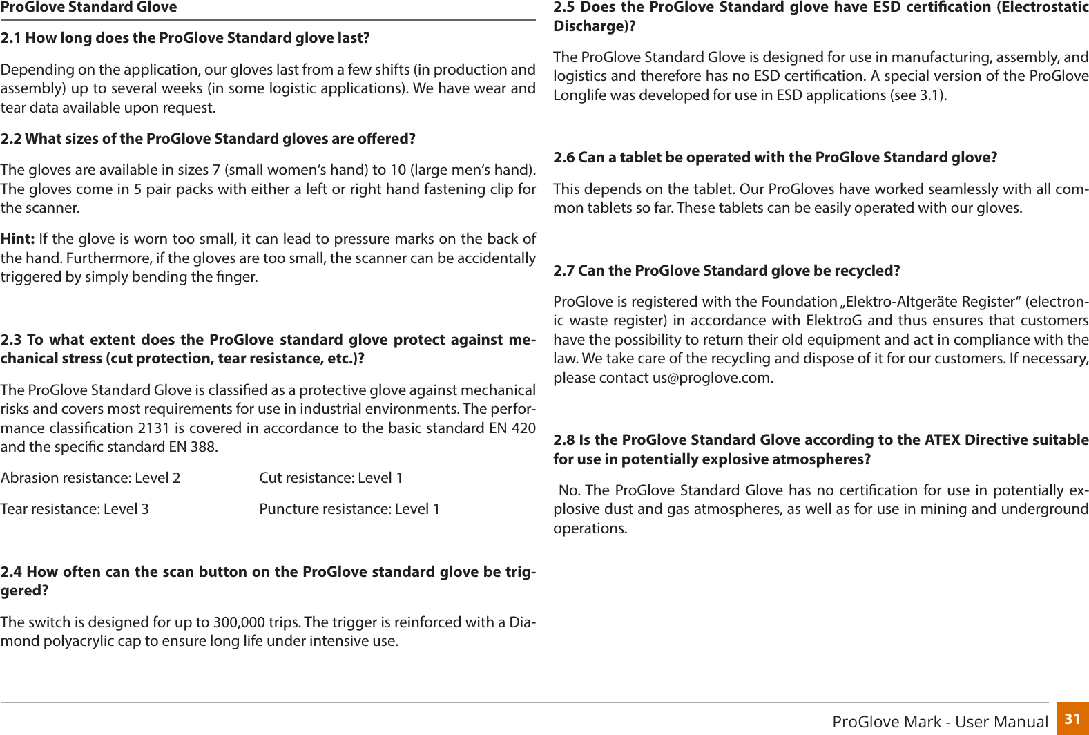31ProGlove Mark - User ManualProGlove Standard Glove2.1 How long does the ProGlove Standard glove last?Depending on the application, our gloves last from a few shifts (in production and assembly) up to several weeks (in some logistic applications). We have wear and tear data available upon request.2.2 What sizes of the ProGlove Standard gloves are oered? The gloves are available in sizes 7 (small women‘s hand) to 10 (large men‘s hand). The gloves come in 5 pair packs with either a left or right hand fastening clip for the scanner.Hint: If the glove is worn too small, it can lead to pressure marks on the back of the hand. Furthermore, if the gloves are too small, the scanner can be accidentally triggered by simply bending the nger.2.3 To what extent does the ProGlove standard glove protect against me-chanical stress (cut protection, tear resistance, etc.)?  The ProGlove Standard Glove is classied as a protective glove against mechanical risks and covers most requirements for use in industrial environments. The perfor-mance classication 2131 is covered in accordance to the basic standard EN 420 and the specic standard EN 388.Abrasion resistance: Level 2    Cut resistance: Level 1Tear resistance: Level 3      Puncture resistance: Level 12.4 How often can the scan button on the ProGlove standard glove be trig-gered?The switch is designed for up to 300,000 trips. The trigger is reinforced with a Dia-mond polyacrylic cap to ensure long life under intensive use.2.5 Does the ProGlove Standard glove have ESD certication (Electrostatic Discharge)?The ProGlove Standard Glove is designed for use in manufacturing, assembly, and logistics and therefore has no ESD certication. A special version of the ProGlove Longlife was developed for use in ESD applications (see 3.1).2.6 Can a tablet be operated with the ProGlove Standard glove?This depends on the tablet. Our ProGloves have worked seamlessly with all com-mon tablets so far. These tablets can be easily operated with our gloves.2.7 Can the ProGlove Standard glove be recycled?ProGlove is registered with the Foundation „Elektro-Altgeräte Register“ (electron-ic waste register) in accordance with ElektroG and thus ensures that customers have the possibility to return their old equipment and act in compliance with the law. We take care of the recycling and dispose of it for our customers. If necessary, please contact us@proglove.com.2.8 Is the ProGlove Standard Glove according to the ATEX Directive suitable for use in potentially explosive atmospheres? No. The ProGlove Standard Glove has no certication for use in potentially ex-plosive dust and gas atmospheres, as well as for use in mining and underground operations. 