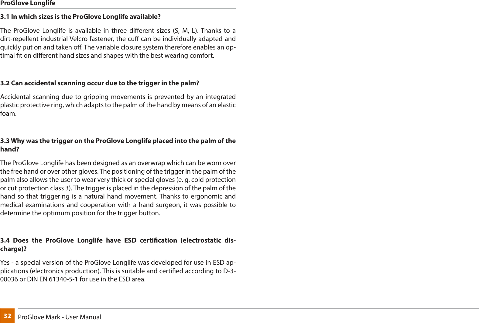 32 ProGlove Mark - User ManualProGlove Longlife 3.1 In which sizes is the ProGlove Longlife available?The ProGlove Longlife is available in three dierent sizes (S, M, L). Thanks to a dirt-repellent industrial Velcro fastener, the cu can be individually adapted and quickly put on and taken o. The variable closure system therefore enables an op-timal t on dierent hand sizes and shapes with the best wearing comfort.3.2 Can accidental scanning occur due to the trigger in the palm? Accidental scanning due to gripping movements is prevented by an integrated plastic protective ring, which adapts to the palm of the hand by means of an elastic foam.3.3 Why was the trigger on the ProGlove Longlife placed into the palm of the hand?The ProGlove Longlife has been designed as an overwrap which can be worn over the free hand or over other gloves. The positioning of the trigger in the palm of the palm also allows the user to wear very thick or special gloves (e. g. cold protection or cut protection class 3). The trigger is placed in the depression of the palm of the hand so that triggering is a natural hand movement. Thanks to ergonomic and medical examinations and cooperation with a hand surgeon, it was possible to determine the optimum position for the trigger button.3.4 Does the ProGlove Longlife have ESD certication (electrostatic dis-charge)?Yes - a special version of the ProGlove Longlife was developed for use in ESD ap-plications (electronics production). This is suitable and certied according to D-3-00036 or DIN EN 61340-5-1 for use in the ESD area.