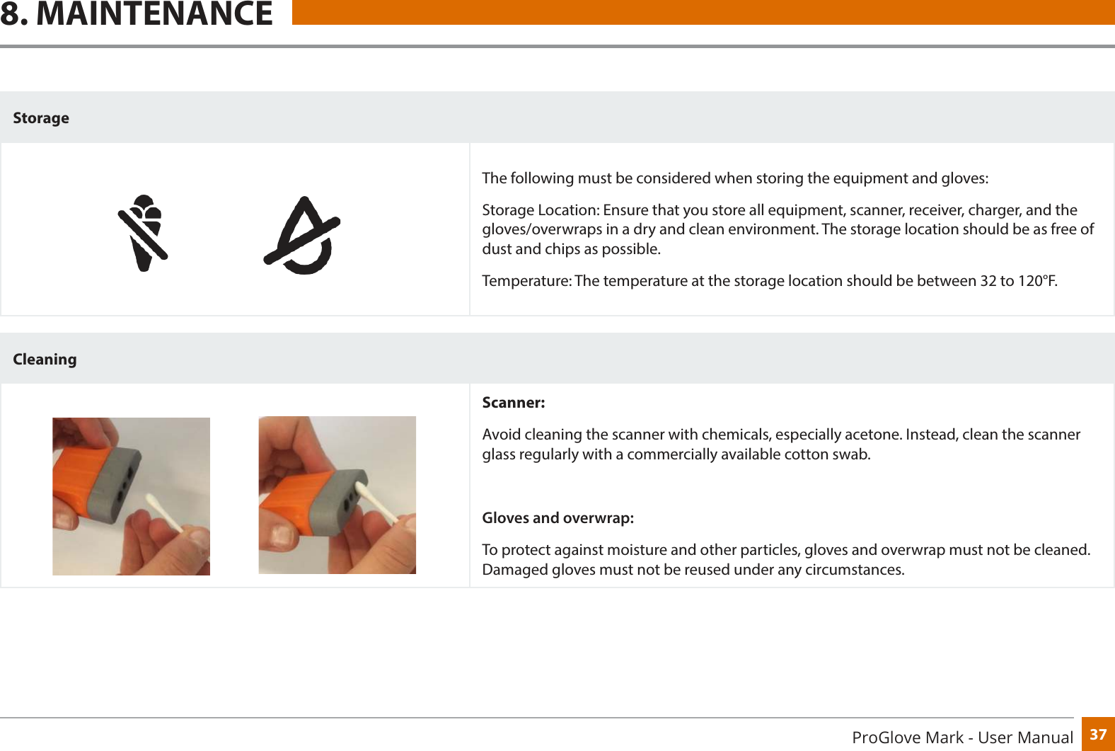 37ProGlove Mark - User Manual8. MAINTENANCEStorageThe following must be considered when storing the equipment and gloves:Storage Location: Ensure that you store all equipment, scanner, receiver, charger, and the gloves/overwraps in a dry and clean environment. The storage location should be as free of dust and chips as possible. Temperature: The temperature at the storage location should be between 32 to 120°F.CleaningScanner:Avoid cleaning the scanner with chemicals, especially acetone. Instead, clean the scanner glass regularly with a commercially available cotton swab. Gloves and overwrap:To protect against moisture and other particles, gloves and overwrap must not be cleaned. Damaged gloves must not be reused under any circumstances.