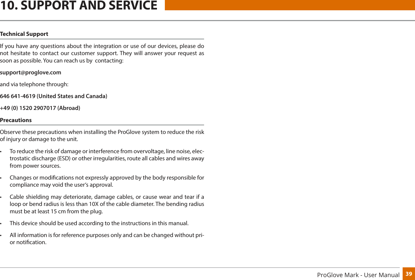 39ProGlove Mark - User Manual10. SUPPORT AND SERVICETechnical SupportIf you have any questions about the integration or use of our devices, please do not hesitate to contact our customer support. They will answer your request as soon as possible. You can reach us by  contacting:support@proglove.comand via telephone through:646 641-4619 (United States and Canada)+49 (0) 1520 2907017 (Abroad)Precautions Observe these precautions when installing the ProGlove system to reduce the risk of injury or damage to the unit.•  To reduce the risk of damage or interference from overvoltage, line noise, elec-trostatic discharge (ESD) or other irregularities, route all cables and wires away from power sources.•  Changes or modications not expressly approved by the body responsible for compliance may void the user‘s approval.•  Cable shielding may deteriorate, damage cables, or cause wear and tear if a loop or bend radius is less than 10X of the cable diameter. The bending radius must be at least 15 cm from the plug.•  This device should be used according to the instructions in this manual.•  All information is for reference purposes only and can be changed without pri-or notication. 