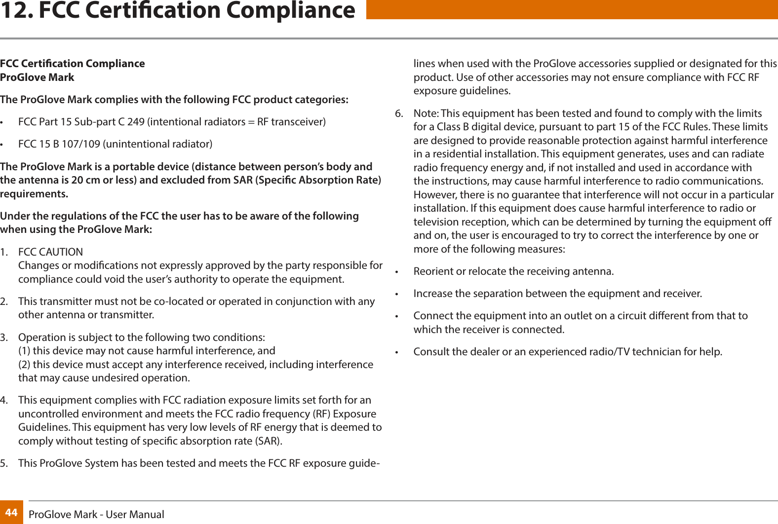 44 ProGlove Mark - User Manual12. FCC Certication ComplianceFCC Certication Compliance ProGlove MarkThe ProGlove Mark complies with the following FCC product categories:•  FCC Part 15 Sub-part C 249 (intentional radiators = RF transceiver)•  FCC 15 B 107/109 (unintentional radiator)The ProGlove Mark is a portable device (distance between person’s body and the antenna is 20 cm or less) and excluded from SAR (Specic Absorption Rate) requirements. Under the regulations of the FCC the user has to be aware of the following when using the ProGlove Mark:1.  FCC CAUTION  Changes or modications not expressly approved by the party responsible for compliance could void the user’s authority to operate the equipment. 2.  This transmitter must not be co-located or operated in conjunction with any other antenna or transmitter. 3.  Operation is subject to the following two conditions: (1) this device may not cause harmful interference, and (2) this device must accept any interference received, including interference that may cause undesired operation.4.  This equipment complies with FCC radiation exposure limits set forth for an uncontrolled environment and meets the FCC radio frequency (RF) Exposure Guidelines. This equipment has very low levels of RF energy that is deemed to comply without testing of specic absorption rate (SAR). 5.  This ProGlove System has been tested and meets the FCC RF exposure guide-lines when used with the ProGlove accessories supplied or designated for this product. Use of other accessories may not ensure compliance with FCC RF exposure guidelines. 6.  Note: This equipment has been tested and found to comply with the limits for a Class B digital device, pursuant to part 15 of the FCC Rules. These limits are designed to provide reasonable protection against harmful interference in a residential installation. This equipment generates, uses and can radiate radio frequency energy and, if not installed and used in accordance with the instructions, may cause harmful interference to radio communications. However, there is no guarantee that interference will not occur in a particular installation. If this equipment does cause harmful interference to radio or television reception, which can be determined by turning the equipment o and on, the user is encouraged to try to correct the interference by one or more of the following measures:•  Reorient or relocate the receiving antenna. •  Increase the separation between the equipment and receiver. •  Connect the equipment into an outlet on a circuit dierent from that to which the receiver is connected.•  Consult the dealer or an experienced radio/TV technician for help. 