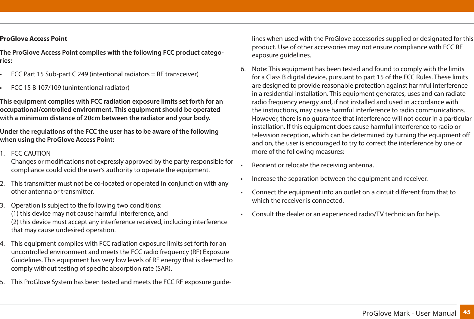 45ProGlove Mark - User ManualProGlove Access PointThe ProGlove Access Point complies with the following FCC product catego-ries:•  FCC Part 15 Sub-part C 249 (intentional radiators = RF transceiver)•  FCC 15 B 107/109 (unintentional radiator)This equipment complies with FCC radiation exposure limits set forth for an occupational/controlled environment. This equipment should be operated with a minimum distance of 20cm between the radiator and your body.Under the regulations of the FCC the user has to be aware of the following when using the ProGlove Access Point:1.  FCC CAUTION  Changes or modications not expressly approved by the party responsible for compliance could void the user’s authority to operate the equipment. 2.  This transmitter must not be co-located or operated in conjunction with any other antenna or transmitter.3.  Operation is subject to the following two conditions: (1) this device may not cause harmful interference, and (2) this device must accept any interference received, including interference that may cause undesired operation.4.  This equipment complies with FCC radiation exposure limits set forth for an uncontrolled environment and meets the FCC radio frequency (RF) Exposure Guidelines. This equipment has very low levels of RF energy that is deemed to comply without testing of specic absorption rate (SAR). 5.  This ProGlove System has been tested and meets the FCC RF exposure guide-lines when used with the ProGlove accessories supplied or designated for this product. Use of other accessories may not ensure compliance with FCC RF exposure guidelines. 6.  Note: This equipment has been tested and found to comply with the limits for a Class B digital device, pursuant to part 15 of the FCC Rules. These limits are designed to provide reasonable protection against harmful interference in a residential installation. This equipment generates, uses and can radiate radio frequency energy and, if not installed and used in accordance with the instructions, may cause harmful interference to radio communications. However, there is no guarantee that interference will not occur in a particular installation. If this equipment does cause harmful interference to radio or television reception, which can be determined by turning the equipment o and on, the user is encouraged to try to correct the interference by one or more of the following measures:•  Reorient or relocate the receiving antenna. •  Increase the separation between the equipment and receiver. •  Connect the equipment into an outlet on a circuit dierent from that to which the receiver is connected.•  Consult the dealer or an experienced radio/TV technician for help. 