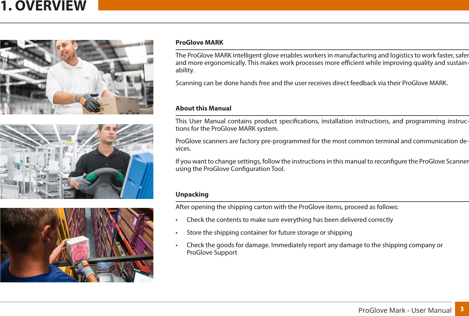 3ProGlove Mark - User ManualProGlove MARKThe ProGlove MARK intelligent glove enables workers in manufacturing and logistics to work faster, safer and more ergonomically. This makes work processes more ecient while improving quality and sustain-ability.Scanning can be done hands free and the user receives direct feedback via their ProGlove MARK.About this ManualThis User Manual contains product specications, installation instructions, and programming instruc-tions for the ProGlove MARK system.ProGlove scanners are factory pre-programmed for the most common terminal and communication de-vices.If you want to change settings, follow the instructions in this manual to recongure the ProGlove Scanner using the ProGlove Conguration Tool.UnpackingAfter opening the shipping carton with the ProGlove items, proceed as follows:•  Check the contents to make sure everything has been delivered correctly•  Store the shipping container for future storage or shipping•  Check the goods for damage. Immediately report any damage to the shipping company or ProGlove Support1. OVERVIEW
