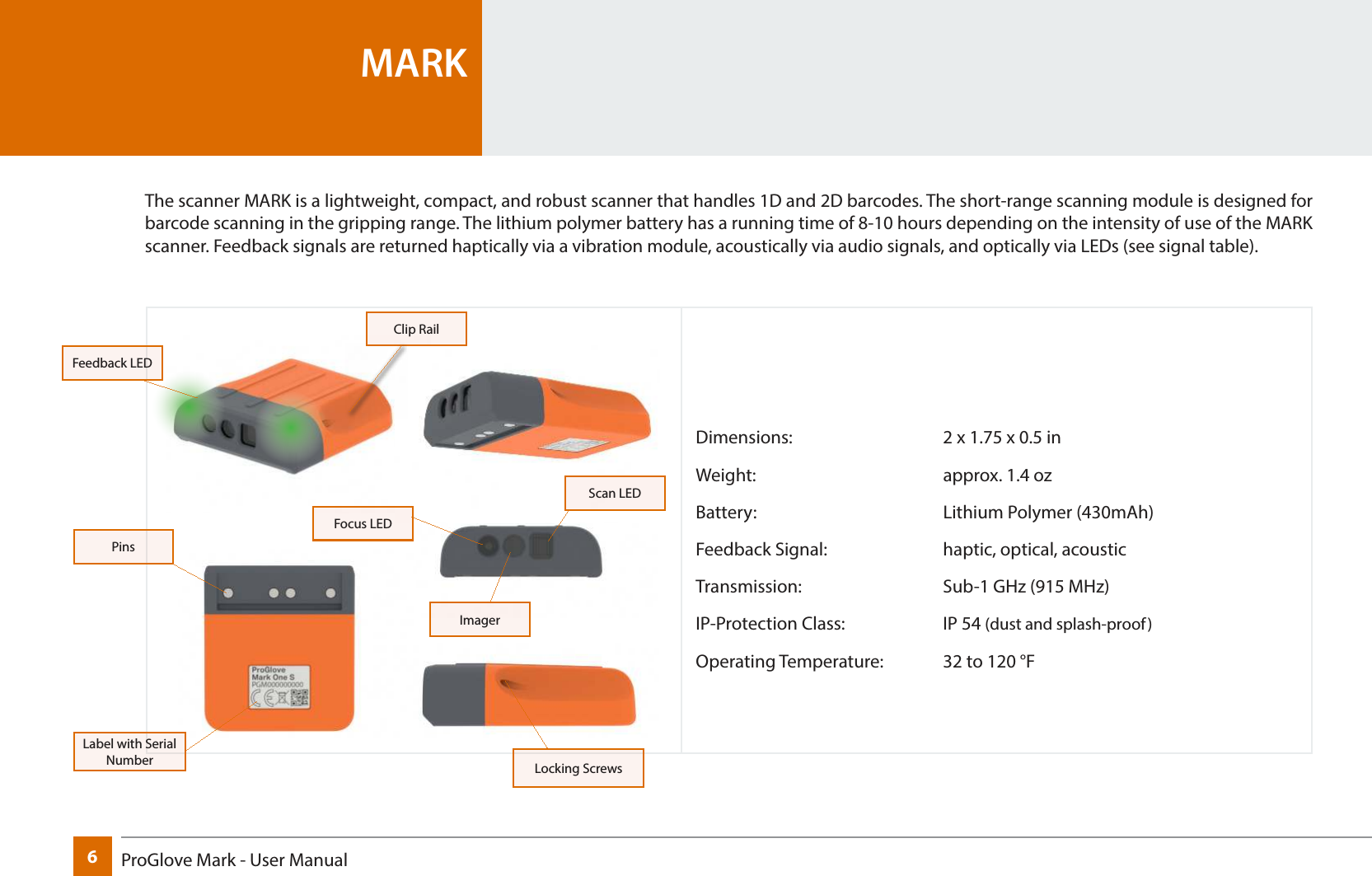 6ProGlove Mark - User Manual Dimensions:      2 x 1.75 x 0.5 inWeight:    approx. 1.4 ozBattery:    Lithium Polymer (430mAh)Feedback Signal:     haptic, optical, acousticTransmission:      Sub-1 GHz (915 MHz)IP-Protection Class:    IP 54 (dust and splash-proof)Operating Temperature:  32 to 120 °FMARKThe scanner MARK is a lightweight, compact, and robust scanner that handles 1D and 2D barcodes. The short-range scanning module is designed for barcode scanning in the gripping range. The lithium polymer battery has a running time of 8-10 hours depending on the intensity of use of the MARK scanner. Feedback signals are returned haptically via a vibration module, acoustically via audio signals, and optically via LEDs (see signal table).Label with Serial NumberPinsImagerFocus LEDScan LEDLocking ScrewsClip RailFeedback LED