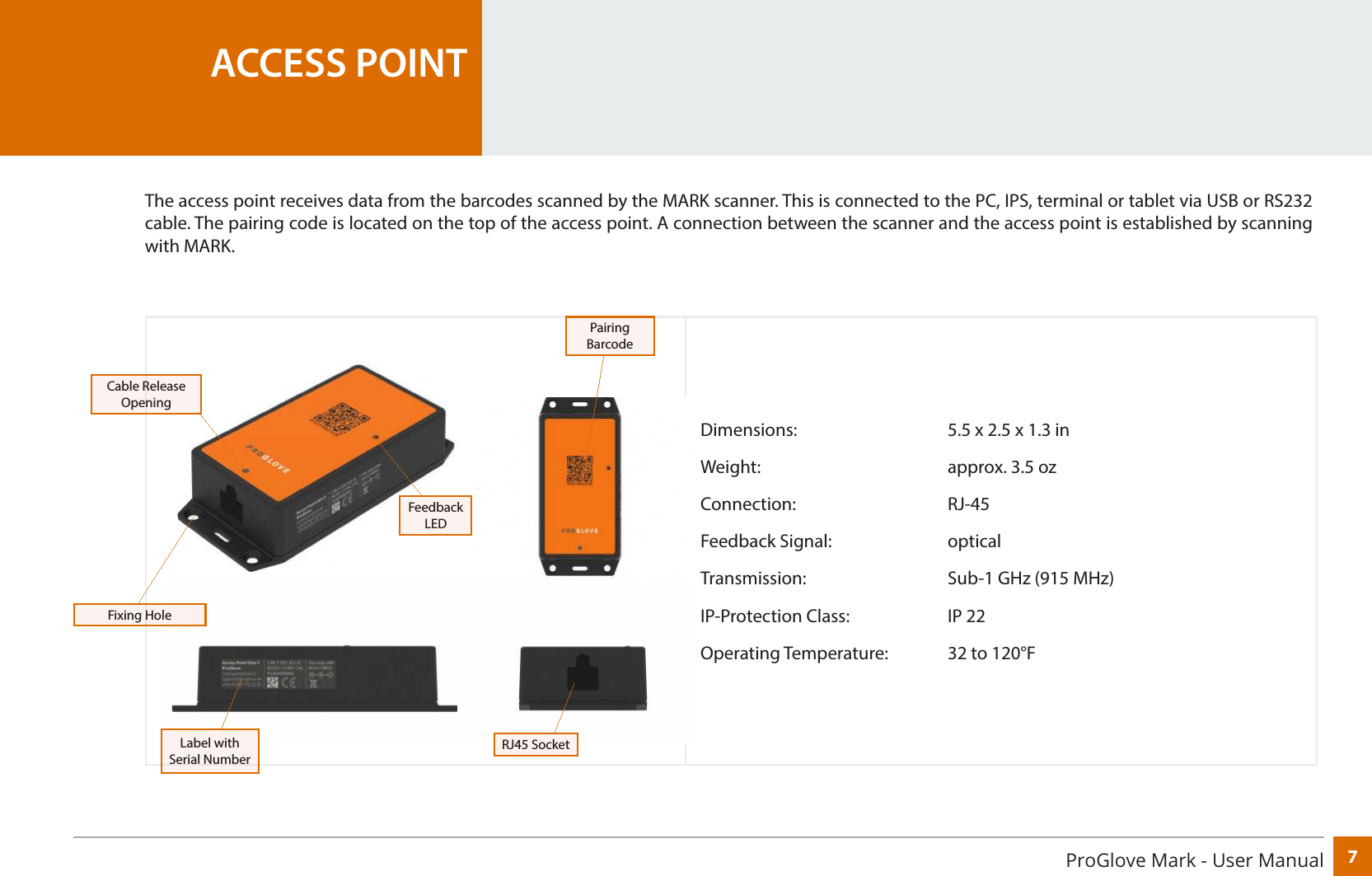 7ProGlove Mark - User Manual Dimensions:      5.5 x 2.5 x 1.3 inWeight:    approx. 3.5 ozConnection:   RJ-45Feedback Signal:     opticalTransmission:      Sub-1 GHz (915 MHz)IP-Protection Class:    IP 22Operating Temperature:  32 to 120°FACCESS POINTThe access point receives data from the barcodes scanned by the MARK scanner. This is connected to the PC, IPS, terminal or tablet via USB or RS232 cable. The pairing code is located on the top of the access point. A connection between the scanner and the access point is established by scanning with MARK.Label with Serial NumberRJ45 SocketFeedback LEDPairing BarcodeCable Release OpeningFixing Hole