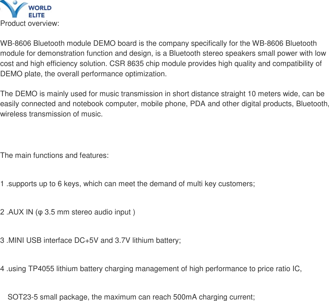     Product overview:   WB-8606 Bluetooth module DEMO board is the company specifically for the WB-8606 Bluetooth module for demonstration function and design, is a Bluetooth stereo speakers small power with low cost and high efficiency solution. CSR 8635 chip module provides high quality and compatibility of DEMO plate, the overall performance optimization.   The DEMO is mainly used for music transmission in short distance straight 10 meters wide, can be easily connected and notebook computer, mobile phone, PDA and other digital products, Bluetooth, wireless transmission of music.   The main functions and features: 1 .supports up to 6 keys, which can meet the demand of multi key customers; 2 .AUX IN (&phi; 3.5 mm stereo audio input ) 3 .MINI USB interface DC+5V and 3.7V lithium battery; 4 .using TP4055 lithium battery charging management of high performance to price ratio IC,   SOT23-5 small package, the maximum can reach 500mA charging current;          