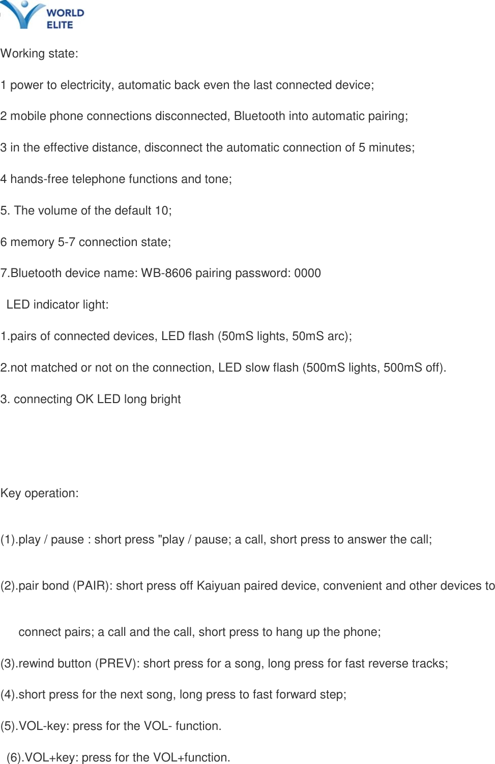    Working state:   1 power to electricity, automatic back even the last connected device; 2 mobile phone connections disconnected, Bluetooth into automatic pairing; 3 in the effective distance, disconnect the automatic connection of 5 minutes; 4 hands-free telephone functions and tone;   5. The volume of the default 10;   6 memory 5-7 connection state; 7.Bluetooth device name: WB-8606 pairing password: 0000  LED indicator light:   1.pairs of connected devices, LED flash (50mS lights, 50mS arc); 2.not matched or not on the connection, LED slow flash (500mS lights, 500mS off).   3. connecting OK LED long bright  Key operation: (1).play / pause : short press "play / pause; a call, short press to answer the call; (2).pair bond (PAIR): short press off Kaiyuan paired device, convenient and other devices to   connect pairs; a call and the call, short press to hang up the phone; (3).rewind button (PREV): short press for a song, long press for fast reverse tracks;   (4).short press for the next song, long press to fast forward step;   (5).VOL-key: press for the VOL- function.  (6).VOL+key: press for the VOL+function. 