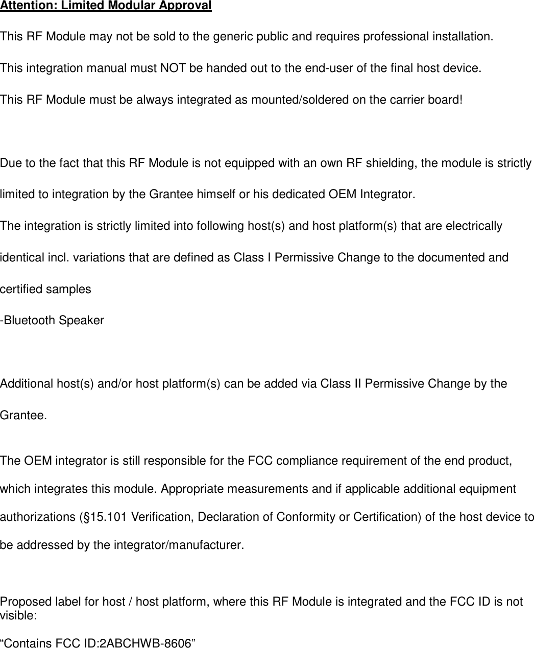   Attention: Limited Modular Approval This RF Module may not be sold to the generic public and requires professional installation.   This integration manual must NOT be handed out to the end-user of the final host device. This RF Module must be always integrated as mounted/soldered on the carrier board!    Due to the fact that this RF Module is not equipped with an own RF shielding, the module is strictly limited to integration by the Grantee himself or his dedicated OEM Integrator.   The integration is strictly limited into following host(s) and host platform(s) that are electrically identical incl. variations that are defined as Class I Permissive Change to the documented and certified samples   -Bluetooth Speaker    Additional host(s) and/or host platform(s) can be added via Class II Permissive Change by the Grantee.    The OEM integrator is still responsible for the FCC compliance requirement of the end product,    which integrates this module. Appropriate measurements and if applicable additional equipment    authorizations (&sect;15.101 Verification, Declaration of Conformity or Certification) of the host device to    be addressed by the integrator/manufacturer.    Proposed label for host / host platform, where this RF Module is integrated and the FCC ID is not visible:  &ldquo;Contains FCC ID:2ABCHWB-8606&rdquo; 