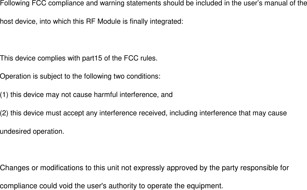Following FCC compliance and warning statements should be included in the user&rsquo;s manual of the host device, into which this RF Module is finally integrated:  This device complies with part15 of the FCC rules.   Operation is subject to the following two conditions: (1) this device may not cause harmful interference, and (2) this device must accept any interference received, including interference that may cause undesired operation.    Changes or modifications to this unit not expressly approved by the party responsible for compliance could void the user's authority to operate the equipment.     
