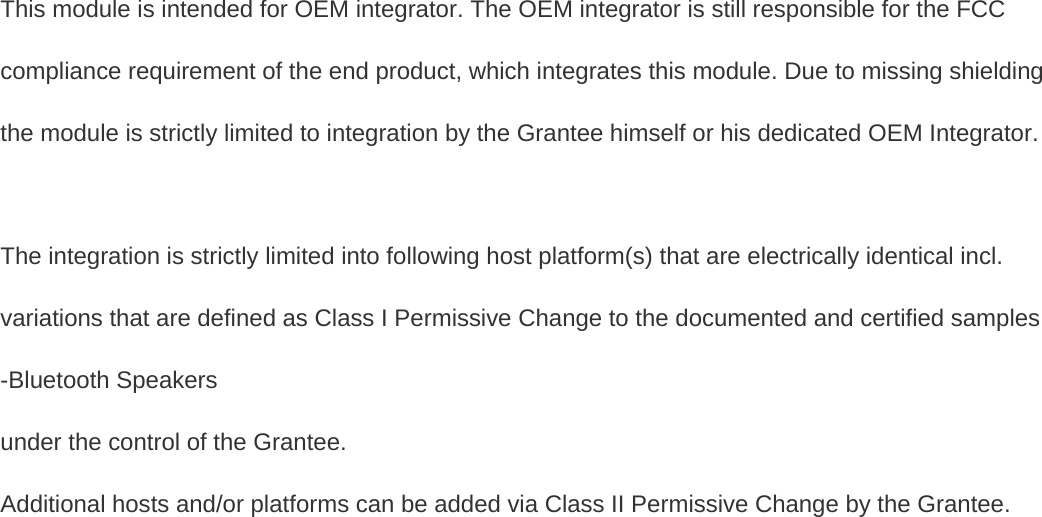 This module is intended for OEM integrator. The OEM integrator is still responsible for the FCC compliance requirement of the end product, which integrates this module. Due to missing shielding the module is strictly limited to integration by the Grantee himself or his dedicated OEM Integrator.    The integration is strictly limited into following host platform(s) that are electrically identical incl. variations that are defined as Class I Permissive Change to the documented and certified samples   -Bluetooth Speakers   under the control of the Grantee. Additional hosts and/or platforms can be added via Class II Permissive Change by the Grantee.   