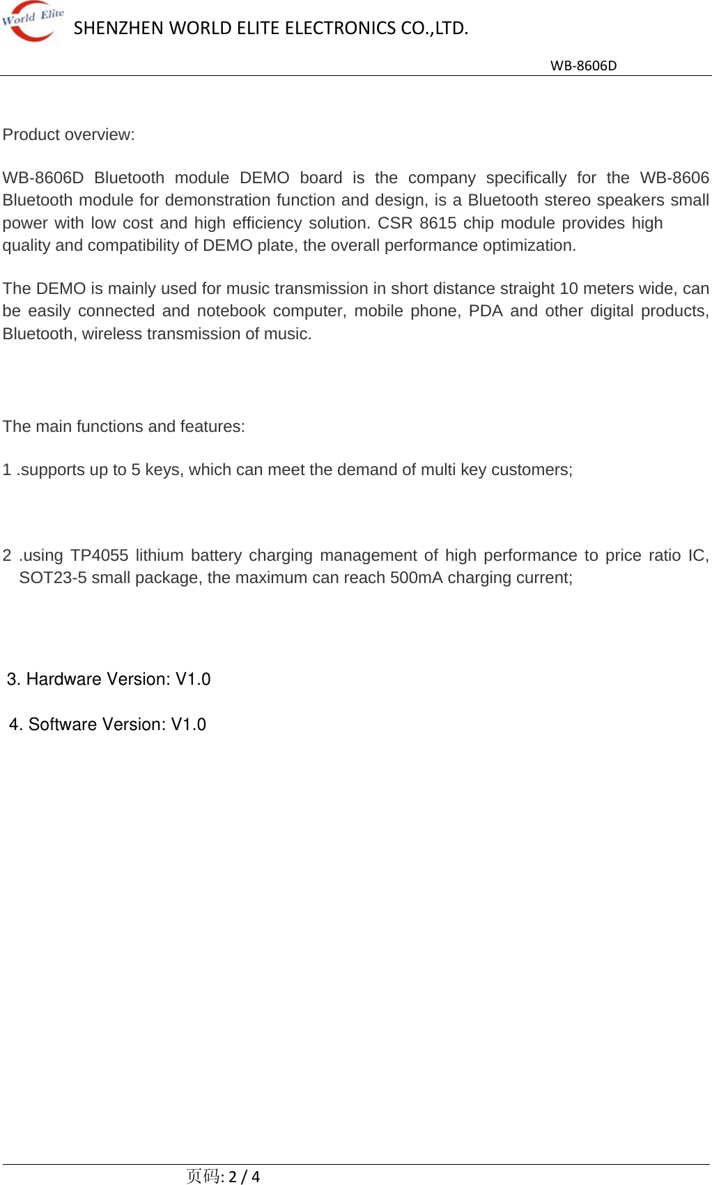 4. Software Version: V1.0SHENZHENWORLDELITEELECTRONICSCO.,LTD.WB‐8606D  页码:2/4 Product overview: WB-8606D Bluetooth module DEMO board is the company specifically for the WB-8606 Bluetooth module for demonstration function and design, is a Bluetooth stereo speakers small power with low cost and high efficiency solution. CSR 8615 chip module provides high quality and compatibility of DEMO plate, the overall performance optimization. The DEMO is mainly used for music transmission in short distance straight 10 meters wide, can be easily connected and notebook computer, mobile phone, PDA and other digital products, Bluetooth, wireless transmission of music. The main functions and features: 1 .supports up to 5 keys, which can meet the demand of multi key customers; 2 .using TP4055 lithium battery charging management of high performance to price ratio IC, SOT23-5 small package, the maximum can reach 500mA charging current;    3. Hardware Version: V1.0