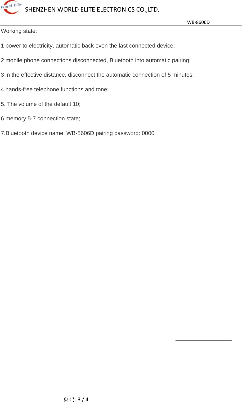 SHENZHENWORLDELITEELECTRONICSCO.,LTD.WB‐8606D  页码:3/4Working state: 1 power to electricity, automatic back even the last connected device; 2 mobile phone connections disconnected, Bluetooth into automatic pairing; 3 in the effective distance, disconnect the automatic connection of 5 minutes; 4 hands-free telephone functions and tone; 5. The volume of the default 10; 6 memory 5-7 connection state; 7.Bluetooth device name: WB-8606D pairing password: 0000 