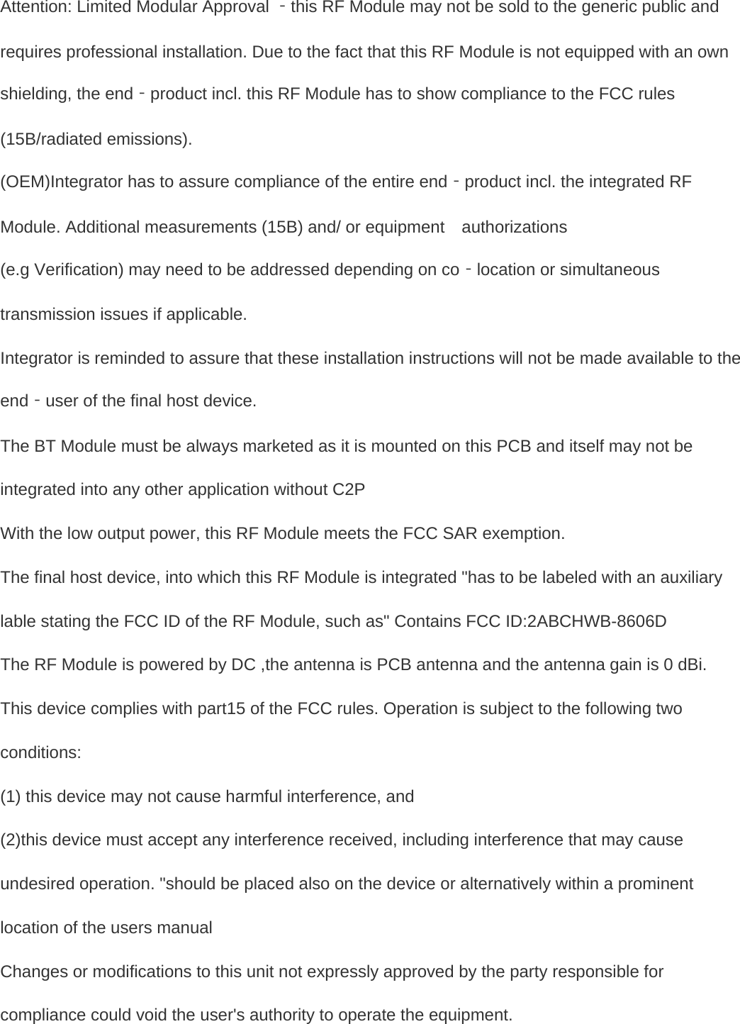   Attention: Limited Modular Approval ‐this RF Module may not be sold to the generic public and requires professional installation. Due to the fact that this RF Module is not equipped with an own shielding, the end‐product incl. this RF Module has to show compliance to the FCC rules (15B/radiated emissions). (OEM)Integrator has to assure compliance of the entire end‐product incl. the integrated RF Module. Additional measurements (15B) and/ or equipment    authorizations (e.g Verification) may need to be addressed depending on co‐location or simultaneous transmission issues if applicable. Integrator is reminded to assure that these installation instructions will not be made available to the end‐user of the final host device. The BT Module must be always marketed as it is mounted on this PCB and itself may not be   integrated into any other application without C2P   With the low output power, this RF Module meets the FCC SAR exemption. The final host device, into which this RF Module is integrated "has to be labeled with an auxiliary lable stating the FCC ID of the RF Module, such as" Contains FCC ID:2ABCHWB-8606D The RF Module is powered by DC ,the antenna is PCB antenna and the antenna gain is 0 dBi. This device complies with part15 of the FCC rules. Operation is subject to the following two conditions: (1) this device may not cause harmful interference, and (2)this device must accept any interference received, including interference that may cause undesired operation. "should be placed also on the device or alternatively within a prominent location of the users manual Changes or modifications to this unit not expressly approved by the party responsible for compliance could void the user's authority to operate the equipment.      