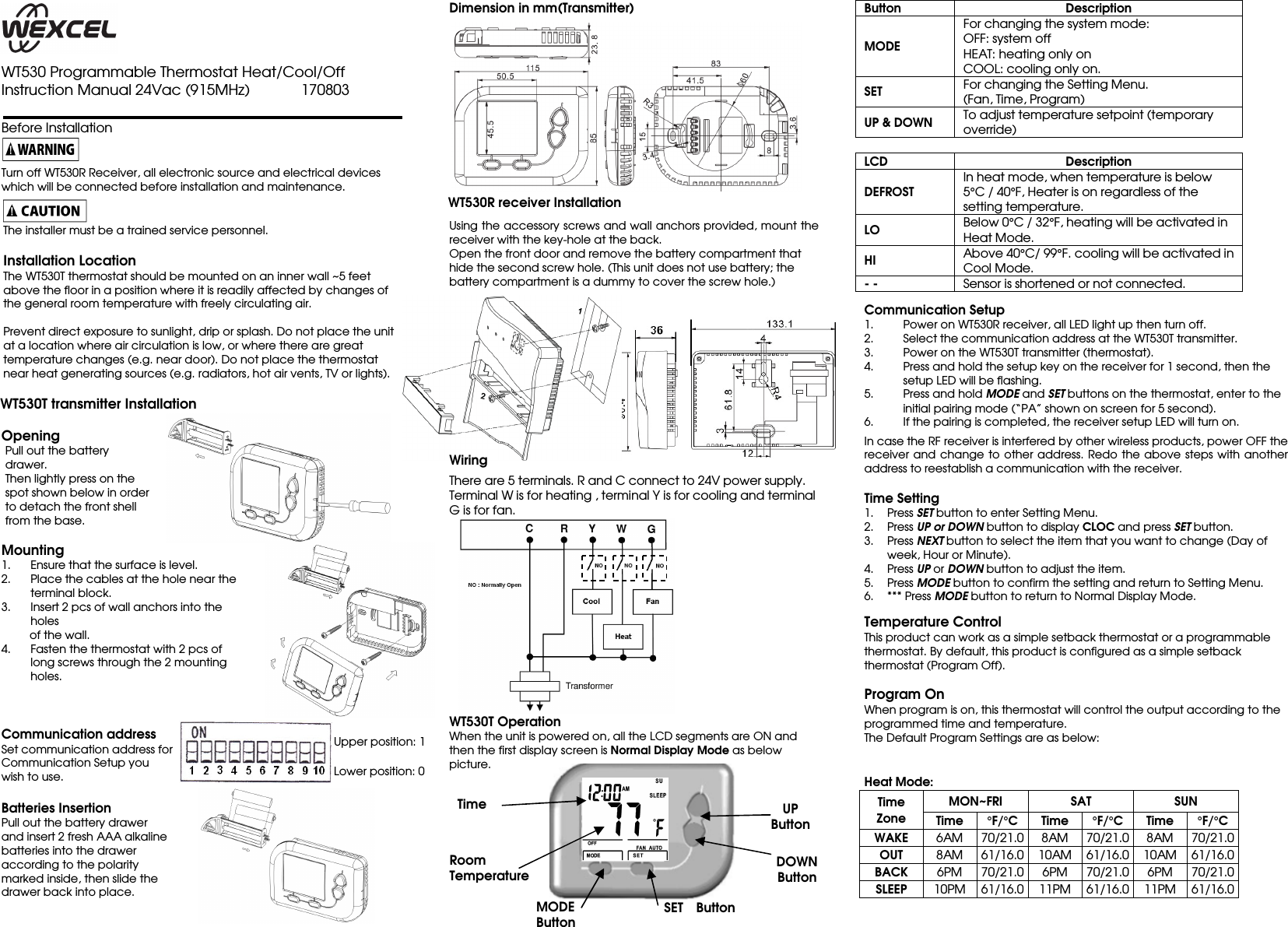     WT530 Programmable Thermostat Heat/Cool/Off Instruction Manual 24Vac (915MHz)              170803                          Before Installation   Turn off WT530R Receiver, all electronic source and electrical devices which will be connected before installation and maintenance.   The installer must be a trained service personnel.  Installation Location The WT530T thermostat should be mounted on an inner wall ~5 feet above the floor in a position where it is readily affected by changes of the general room temperature with freely circulating air.    Prevent direct exposure to sunlight, drip or splash. Do not place the unit at a location where air circulation is low, or where there are great temperature changes (e.g. near door). Do not place the thermostat near heat generating sources (e.g. radiators, hot air vents, TV or lights).  WT530T transmitter Installation  Opening Pull out the battery drawer. Then lightly press on the spot shown below in order to detach the front shell from the base.  Mounting 1. Ensure that the surface is level. 2. Place the cables at the hole near the terminal block. 3. Insert 2 pcs of wall anchors into the holes           of the wall. 4. Fasten the thermostat with 2 pcs of long screws through the 2 mounting holes.    Communication address Set communication address for   Communication Setup you   wish to use.  Batteries Insertion Pull out the battery drawer   and insert 2 fresh AAA alkaline   batteries into the drawer   according to the polarity   marked inside, then slide the   drawer back into place.  Dimension in mm(Transmitter)             WT530R receiver Installation  Using the accessory screws and wall anchors provided, mount the receiver with the key-hole at the back.   Open the front door and remove the battery compartment that hide the second screw hole. (This unit does not use battery; the battery compartment is a dummy to cover the screw hole.)            Wiring  There are 5 terminals. R and C connect to 24V power supply.   Terminal W is for heating , terminal Y is for cooling and terminal G is for fan.        WT530T Operation  When the unit is powered on, all the LCD segments are ON and then the first display screen is Normal Display Mode as below picture.             Button  Description MODE For changing the system mode: OFF: system off HEAT: heating only on COOL: cooling only on. SET For changing the Setting Menu.  (Fan, Time, Program) UP &amp; DOWN To adjust temperature setpoint (temporary override)   LCD  Description DEFROST In heat mode, when temperature is below 5°C / 40°F, Heater is on regardless of the setting temperature. LO Below 0°C / 32°F, heating will be activated in Heat Mode. HI Above 40°C/ 99°F. cooling will be activated in Cool Mode. - - Sensor is shortened or not connected.   Communication Setup 1. Power on WT530R receiver, all LED light up then turn off. 2. Select the communication address at the WT530T transmitter. 3. Power on the WT530T transmitter (thermostat). 4. Press and hold the setup key on the receiver for 1 second, then the setup LED will be flashing.   5. Press and hold MODE and SET buttons on the thermostat, enter to the initial pairing mode (“PA” shown on screen for 5 second). 6. If the pairing is completed, the receiver setup LED will turn on.  In case the RF receiver is interfered by other wireless products, power OFF the receiver and change  to other  address.  Redo the above steps  with another address to reestablish a communication with the receiver.    Time Setting 1. Press SET button to enter Setting Menu. 2. Press UP or DOWN button to display CLOC and press SET button. 3. Press NEXT button to select the item that you want to change (Day of week, Hour or Minute). 4. Press UP or DOWN button to adjust the item. 5. Press MODE button to confirm the setting and return to Setting Menu. 6. *** Press MODE button to return to Normal Display Mode.   Temperature Control This product can work as a simple setback thermostat or a programmable thermostat. By default, this product is configured as a simple setback thermostat (Program Off).  Program On When program is on, this thermostat will control the output according to the programmed time and temperature.   The Default Program Settings are as below:    Heat Mode: Time Zone MON~FRI  SAT  SUN Time °F/°C Time °F/°C Time °F/°C WAKE  6AM 70/21.0 8AM 70/21.0 8AM 70/21.0 OUT  8AM 61/16.0 10AM 61/16.0 10AM 61/16.0 BACK  6PM  70/21.0 6PM  70/21.0 6PM  70/21.0 SLEEP  10PM 61/16.0 11PM 61/16.0 11PM 61/16.0  UP Button DOWN Button MODE   Button  SET    Button Room Temperature Time Upper position: 1 Lower position: 0 