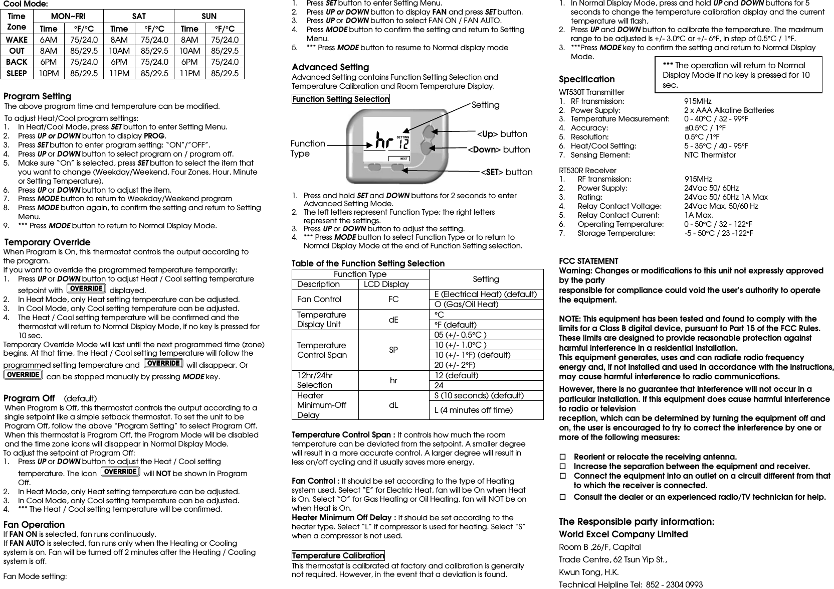 Cool Mode: Time Zone MON~FRI  SAT  SUN Time °F/°C  Time °F/°C  Time °F/°C WAKE 6AM 75/24.0 8AM 75/24.0 8AM 75/24.0 OUT 8AM 85/29.5 10AM 85/29.5 10AM 85/29.5 BACK 6PM 75/24.0 6PM 75/24.0 6PM 75/24.0 SLEEP 10PM 85/29.5 11PM 85/29.5 11PM 85/29.5  Program Setting The above program time and temperature can be modified.    To adjust Heat/Cool program settings: 1. In Heat/Cool Mode, press SET button to enter Setting Menu. 2. Press UP or DOWN button to display PROG.   3. Press SET button to enter program setting: “ON”/”OFF”. 4. Press UP or DOWN button to select program on / program off. 5. Make sure “On” is selected, press SET button to select the item that you want to change (Weekday/Weekend, Four Zones, Hour, Minute or Setting Temperature). 6. Press UP or DOWN button to adjust the item. 7. Press MODE button to return to Weekday/Weekend program 8. Press MODE button again, to confirm the setting and return to Setting Menu. 9. *** Press MODE button to return to Normal Display Mode.    Temporary Override When Program is On, this thermostat controls the output according to the program.   If you want to override the programmed temperature temporarily: 1. Press UP or DOWN button to adjust Heat / Cool setting temperature setpoint with    displayed. 2. In Heat Mode, only Heat setting temperature can be adjusted. 3. In Cool Mode, only Cool setting temperature can be adjusted. 4. The Heat / Cool setting temperature will be confirmed and the thermostat will return to Normal Display Mode, if no key is pressed for 10 sec. Temporary Override Mode will last until the next programmed time (zone) begins. At that time, the Heat / Cool setting temperature will follow the programmed setting temperature and    will disappear. Or   can be stopped manually by pressing MODE key.  Program Off  (default) When Program is Off, this thermostat controls the output according to a single setpoint like a simple setback thermostat. To set the unit to be Program Off, follow the above “Program Setting” to select Program Off. When this thermostat is Program Off, the Program Mode will be disabled and the time zone icons will disappear in Normal Display Mode. To adjust the setpoint at Program Off: 1. Press UP or DOWN button to adjust the Heat / Cool setting temperature. The icon    will NOT be shown in Program Off. 2. In Heat Mode, only Heat setting temperature can be adjusted. 3. In Cool Mode, only Cool setting temperature can be adjusted. 4. *** The Heat / Cool setting temperature will be confirmed.        Fan Operation If FAN ON is selected, fan runs continuously. If FAN AUTO is selected, fan runs only when the Heating or Cooling system is on. Fan will be turned off 2 minutes after the Heating / Cooling system is off.   Fan Mode setting:  1. Press SET button to enter Setting Menu. 2. Press UP or DOWN button to display FAN and press SET button. 3. Press UP or DOWN button to select FAN ON / FAN AUTO. 4. Press MODE button to confirm the setting and return to Setting Menu. 5. *** Press MODE button to resume to Normal display mode    Advanced Setting Advanced Setting contains Function Setting Selection and Temperature Calibration and Room Temperature Display.  Function Setting Selection           1. Press and hold SET and DOWN buttons for 2 seconds to enter Advanced Setting Mode. 2. The left letters represent Function Type; the right letters represent the settings. 3. Press UP or DOWN button to adjust the setting. 4. *** Press MODE button to select Function Type or to return to Normal Display Mode at the end of Function Setting selection.  Table of the Function Setting Selection Function Type Setting Description LCD Display Fan Control  FC E (Electrical Heat) (default) O (Gas/Oil Heat) Temperature Display Unit  dE °C  °F (default) Temperature Control Span  SP 05 (+/- 0.5°C ) 10 (+/- 1.0°C ) 10 (+/- 1°F) (default) 20 (+/- 2°F) 12hr/24hr Selection  hr 12 (default) 24 Heater Minimum-Off Delay dL S (10 seconds) (default) L (4 minutes off time)    Temperature Control Span : It controls how much the room temperature can be deviated from the setpoint. A smaller degree will result in a more accurate control. A larger degree will result in less on/off cycling and it usually saves more energy.  Fan Control : It should be set according to the type of Heating system used. Select “E” for Electric Heat, fan will be On when Heat is On. Select “O” for Gas Heating or Oil Heating, fan will NOT be on when Heat is On. Heater Minimum Off Delay : It should be set according to the heater type. Select “L” if compressor is used for heating. Select “S” when a compressor is not used.   Temperature Calibration This thermostat is calibrated at factory and calibration is generally not required. However, in the event that a deviation is found.    1. In Normal Display Mode, press and hold UP and DOWN buttons for 5 seconds to change the temperature calibration display and the current temperature will flash,   2. Press UP and DOWN button to calibrate the temperature. The maximum range to be adjusted is +/- 3.0°C or +/- 6°F, in step of 0.5°C / 1°F. 3. ***Press MODE key to confirm the setting and return to Normal Display Mode.      Specification  WT530T Transmitter 1. RF transmission:      915MHz 2. Power Supply:                  2 x AAA Alkaline Batteries 3. Temperature Measurement:    0 - 40°C / 32 - 99°F 4. Accuracy:                   ±0.5°C / 1°F 5. Resolution:                     0.5°C /1°F 6. Heat/Cool Setting:      5 - 35°C / 40 - 95°F 7. Sensing Element:        NTC Thermistor     RT530R Receiver 1. RF transmission:                 915MHz 2. Power Supply:                  24Vac 50/ 60Hz     3. Rating:          24Vac 50/ 60Hz 1A Max 4. Relay Contact Voltage:  24Vac Max. 50/60 Hz 5. Relay Contact Current:  1A Max.   6. Operating Temperature:  0 - 50°C / 32 - 122°F 7. Storage Temperature:                -5 - 50°C / 23 -122°F       FCC STATEMENT Warning: Changes or modifications to this unit not expressly approved by the party responsible for compliance could void the user’s authority to operate the equipment.  NOTE: This equipment has been tested and found to comply with the limits for a Class B digital device, pursuant to Part 15 of the FCC Rules. These limits are designed to provide reasonable protection against harmful interference in a residential installation. This equipment generates, uses and can radiate radio frequency energy and, if not installed and used in accordance with the instructions, may cause harmful interference to radio communications.    However, there is no guarantee that interference will not occur in a particular installation. If this equipment does cause harmful interference to radio or television reception, which can be determined by turning the equipment off and on, the user is encouraged to try to correct the interference by one or more of the following measures:      Reorient or relocate the receiving antenna.     Increase the separation between the equipment and receiver.     Connect the equipment into an outlet on a circuit different from that to which the receiver is connected.     Consult the dealer or an experienced radio/TV technician for help.  The Responsible party information: World Excel Company Limited Room B ,26/F, Capital   Trade Centre, 62 Tsun Yip St.,   Kwun Tong, H.K. Technical Helpline Tel: 852 - 2304 0993 &lt;Down&gt; button  Function Type    &lt;SET&gt; button   Setting  &lt;Up&gt; button *** The operation will return to Normal Display Mode if no key is pressed for 10 sec. 