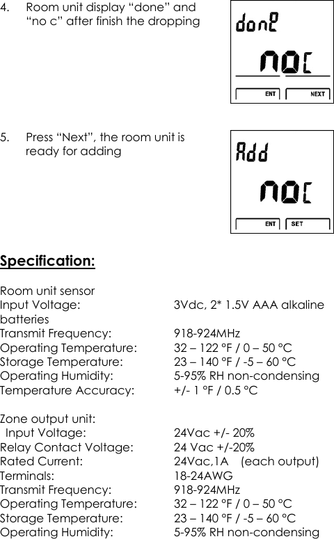 4. Room unit display “done” and “no c” after finish the dropping   5. Press “Next”, the room unit is ready for adding       Specification:  Room unit sensor Input Voltage:      3Vdc, 2* 1.5V AAA alkaline batteries Transmit Frequency:      918-924MHz Operating Temperature:   32 – 122 °F / 0 – 50 °C Storage Temperature:    23 – 140 °F / -5 – 60 °C Operating Humidity:    5-95% RH non-condensing Temperature Accuracy:   +/- 1 °F / 0.5 °C  Zone output unit:   Input Voltage:        24Vac +/- 20% Relay Contact Voltage:    24 Vac +/-20% Rated Current:      24Vac,1A    (each output) Terminals:        18-24AWG Transmit Frequency:      918-924MHz Operating Temperature:   32 – 122 °F / 0 – 50 °C Storage Temperature:    23 – 140 °F / -5 – 60 °C Operating Humidity:    5-95% RH non-condensing  