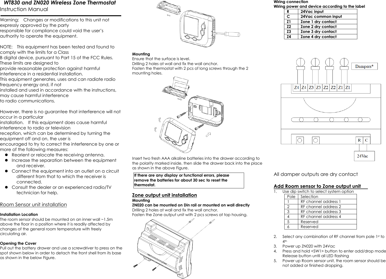  WT830 and ZN020 Wireless Zone Thermostat Instruction Manual                        Warning:    Changes or modifications to this unit not expressly approved by the party   responsible for compliance could void the user’s authority to operate the equipment.    NOTE:    This equipment has been tested and found to comply with the limits for a Class   B digital device, pursuant to Part 15 of the FCC Rules.   These limits are designed to   provide reasonable protection against harmful interference in a residential installation.     This equipment generates, uses and can radiate radio frequency energy and, if not   installed and used in accordance with the instructions, may cause harmful interference   to radio communications.      However, there is no guarantee that interference will not occur in a particular   installation.    If this equipment does cause harmful interference to radio or television   reception, which can be determined by turning the equipment off and on, the user is   encouraged to try to correct the interference by one or more of the following measures:    Reorient or relocate the receiving antenna.  Increase the separation between the equipment and receiver.  Connect the equipment into an outlet on a circuit different from that to which the receiver is connected.  Consult the dealer or an experienced radio/TV technician for help.      Room Sensor unit installation  Installation Location   The room sensor should be mounted on an inner wall ~1.5m above the floor in a position where it is readily affected by changes of the general room temperature with freely circulating air.    Opening the Cover Pull out the battery drawer and use a screwdriver to press on the spot shown below in order to detach the front shell from its base as shown in the below Figure.  Mounting Ensure that the surface is level. Drilling 2 holes at wall and fix the wall anchor. Fasten the thermostat with 2 pcs of long screws through the 2 mounting holes.    Insert two fresh AAA alkaline batteries into the drawer according to the polarity marked inside, then slide the drawer back into the place as shown in the above Figure.         Zone output unit installation Mounting ZN020 can be mounted on Din rail or mounted on wall directly Drilling 2 holes at wall and fix the wall anchor. Fasten the Zone output unit with 2 pcs screws at top housing.  Wiring connection Wiring power and device according to the label R  24Vac input C  24Vac common input Z1  Zone 1 dry contact Z2  Zone 2 dry contact Z3  Zone 3 dry contact Z4  Zone 4 dry contact      All damper outputs are dry contact  Add Room sensor to Zone output unit   1. Use dip switch to select system option Pole  Selection 1  RF channel address 1 2  RF channel address 2 3  RF channel address 3 4  RF channel address 4 5  Reserved 6  Reserved  2. Select any combination of RF channel from pole 1st to 4th   3. Power up ZN020 with 24Vac 4. Press and hold &lt;SW1&gt; button to enter add/drop mode Release button until all LED flashing 5. Power up Room sensor unit, the room sensor should be not added or finished dropping.  If there are any display or functional errors, please remove the batteries for about 30 sec to reset the thermostat. 