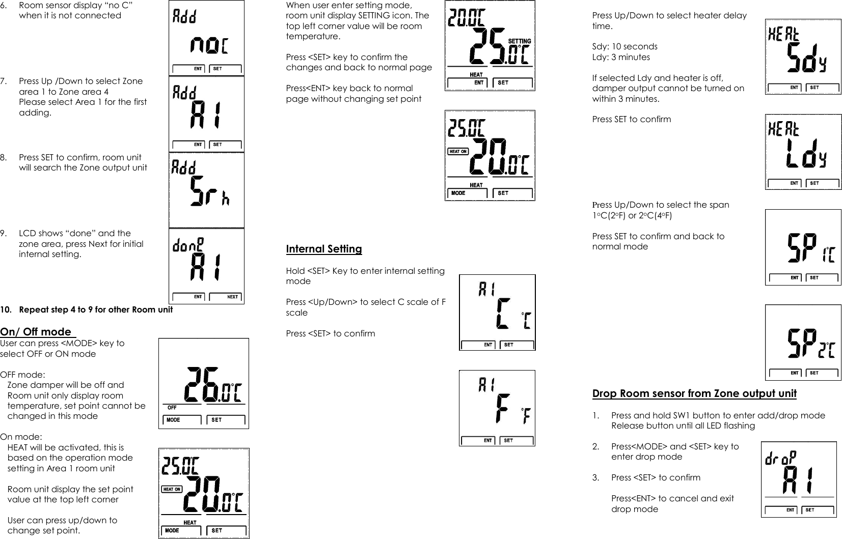 6. Room sensor display “no C” when it is not connected    7. Press Up /Down to select Zone area 1 to Zone area 4 Please select Area 1 for the first adding.   8. Press SET to confirm, room unit will search the Zone output unit  9. LCD shows “done” and the zone area, press Next for initial internal setting.   10. Repeat step 4 to 9 for other Room unit  On/ Off mode   User can press &lt;MODE&gt; key to select OFF or ON mode  OFF mode:   Zone damper will be off and Room unit only display room temperature, set point cannot be changed in this mode  On mode: HEAT will be activated, this is based on the operation mode setting in Area 1 room unit  Room unit display the set point value at the top left corner  User can press up/down to change set point.       When user enter setting mode, room unit display SETTING icon. The top left corner value will be room temperature.  Press &lt;SET&gt; key to confirm the changes and back to normal page  Press&lt;ENT&gt; key back to normal page without changing set point     Internal Setting  Hold &lt;SET&gt; Key to enter internal setting mode  Press &lt;Up/Down&gt; to select C scale of F scale  Press &lt;SET&gt; to confirm        Press Up/Down to select heater delay time.  Sdy: 10 seconds Ldy: 3 minutes  If selected Ldy and heater is off, damper output cannot be turned on within 3 minutes.  Press SET to confirm      Press Up/Down to select the span 1oC(2oF) or 2oC(4oF)  Press SET to confirm and back to normal mode      Drop Room sensor from Zone output unit  1. Press and hold SW1 button to enter add/drop mode Release button until all LED flashing  2. Press&lt;MODE&gt; and &lt;SET&gt; key to enter drop mode  3. Press &lt;SET&gt; to confirm    Press&lt;ENT&gt; to cancel and exit drop mode   