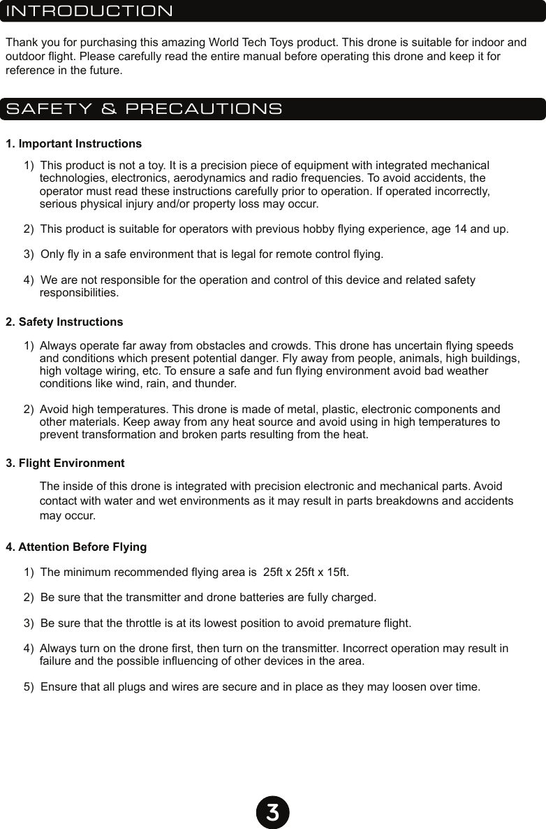 3INTRODUCTIONSAFETY &amp; PRECAUTIONSThank you for purchasing this amazing World Tech Toys product. This drone is suitable for indoor and outdoor flight. Please carefully read the entire manual before operating this drone and keep it for reference in the future.1. Important Instructions2. Safety Instructions3. Flight Environment4. Attention Before Flying1)  This product is not a toy. It is a precision piece of equipment with integrated mechanical technologies, electronics, aerodynamics and radio frequencies. To avoid accidents, the operator must read these instructions carefully prior to operation. If operated incorrectly, serious physical injury and/or property loss may occur.2)  This product is suitable for operators with previous hobby flying experience, age 14 and up. 3)  Only fly in a safe environment that is legal for remote control flying.4)  We are not responsible for the operation and control of this device and related safety responsibilities.  1)  The minimum recommended flying area is  25ft x 25ft x 15ft.2)  Be sure that the transmitter and drone batteries are fully charged.3)  Be sure that the throttle is at its lowest position to avoid premature flight.4)  Always turn on the drone first, then turn on the transmitter. Incorrect operation may result in failure and the possible influencing of other devices in the area.5)  Ensure that all plugs and wires are secure and in place as they may loosen over time. The inside of this drone is integrated with precision electronic and mechanical parts. Avoid contact with water and wet environments as it may result in parts breakdowns and accidents may occur. 1)  Always operate far away from obstacles and crowds. This drone has uncertain flying speeds and conditions which present potential danger. Fly away from people, animals, high buildings, high voltage wiring, etc. To ensure a safe and fun flying environment avoid bad weather conditions like wind, rain, and thunder. 2)  Avoid high temperatures. This drone is made of metal, plastic, electronic components and other materials. Keep away from any heat source and avoid using in high temperatures to prevent transformation and broken parts resulting from the heat. 