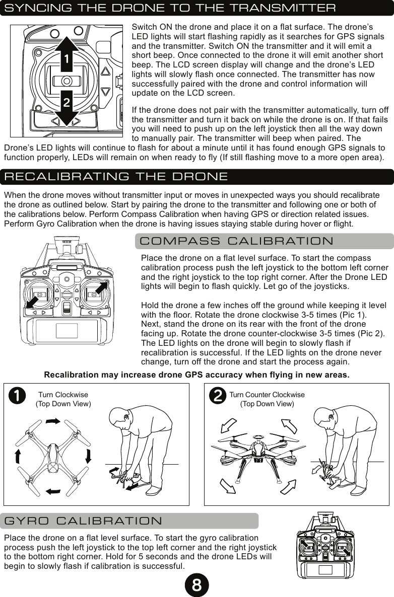 8SYNCING THE DRONE TO THE TRANSMITTERSwitch ON the drone and place it on a flat surface. The drone’s LED lights will start flashing rapidly as it searches for GPS signals and the transmitter. Switch ON the transmitter and it will emit a short beep. Once connected to the drone it will emit another short beep. The LCD screen display will change and the drone’s LED lights will slowly flash once connected. The transmitter has now successfully paired with the drone and control information will update on the LCD screen.If the drone does not pair with the transmitter automatically, turn off the transmitter and turn it back on while the drone is on. If that fails you will need to push up on the left joystick then all the way down to manually pair. The transmitter will beep when paired. The Drone’s LED lights will continue to flash for about a minute until it has found enough GPS signals to function properly, LEDs will remain on when ready to fly (If still flashing move to a more open area).12RECALIBRATING THE DRONEWhen the drone moves without transmitter input or moves in unexpected ways you should recalibrate the drone as outlined below. Start by pairing the drone to the transmitter and following one or both of the calibrations below. Perform Compass Calibration when having GPS or direction related issues. Perform Gyro Calibration when the drone is having issues staying stable during hover or flight. COMPASS CALIBRATIONPlace the drone on a flat level surface. To start the compass calibration process push the left joystick to the bottom left corner and the right joystick to the top right corner. After the Drone LED lights will begin to flash quickly. Let go of the joysticks. Hold the drone a few inches off the ground while keeping it level with the floor. Rotate the drone clockwise 3-5 times (Pic 1). Next, stand the drone on its rear with the front of the drone facing up. Rotate the drone counter-clockwise 3-5 times (Pic 2). The LED lights on the drone will begin to slowly flash if recalibration is successful. If the LED lights on the drone never change, turn off the drone and start the process again.Turn Clockwise(Top Down View)GYRO CALIBRATIONPlace the drone on a flat level surface. To start the gyro calibration process push the left joystick to the top left corner and the right joystick to the bottom right corner. Hold for 5 seconds and the drone LEDs will begin to slowly flash if calibration is successful. Turn Counter Clockwise(Top Down View)Recalibration may increase drone GPS accuracy when flying in new areas.