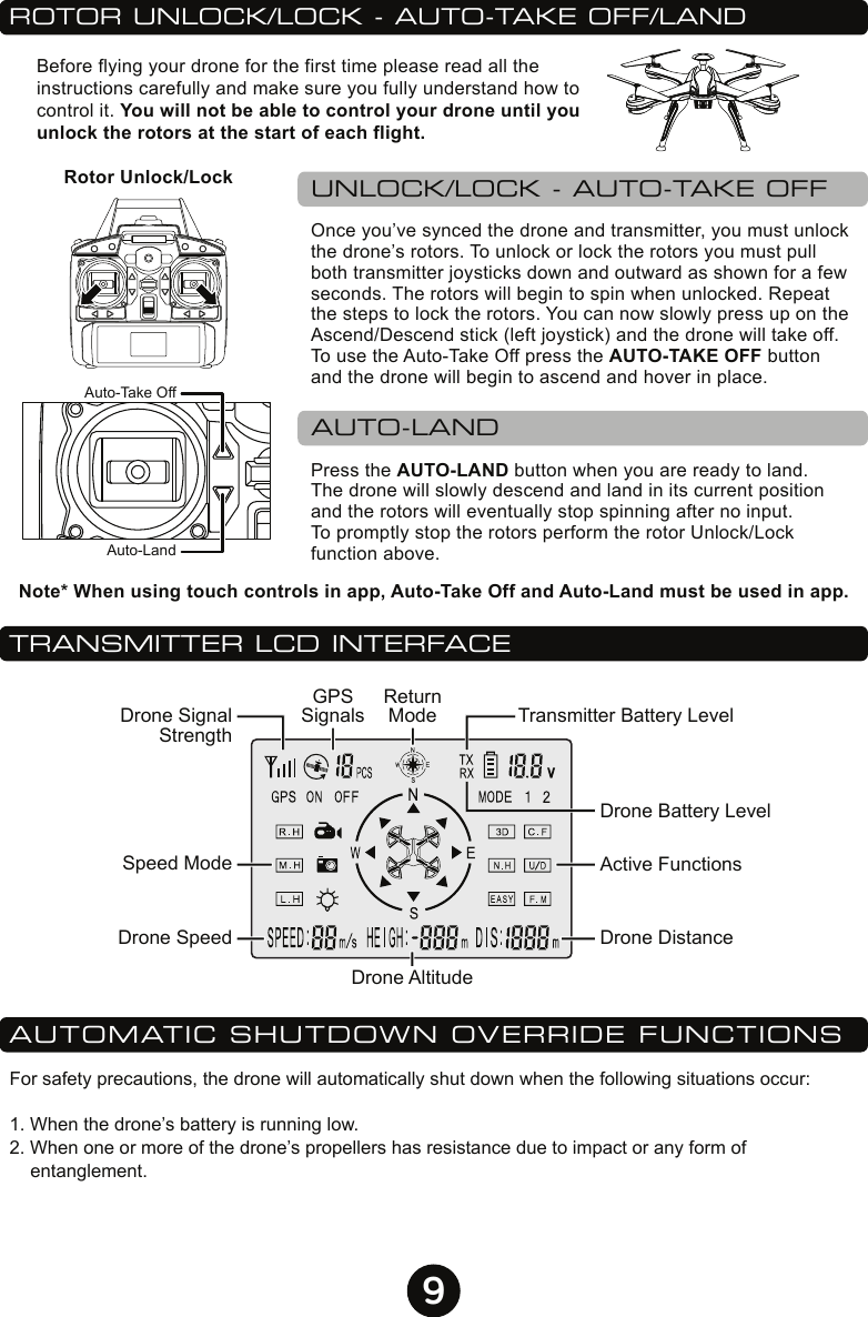 9TRANSMITTER LCD INTERFACEDrone SignalStrengthTransmitter Battery LevelDrone Battery LevelActive FunctionsSpeed ModeDrone SpeedReturnModeGPSSignalsDrone DistanceDrone AltitudeROTOR UNLOCK/LOCK - AUTO-TAKE OFF/LANDUNLOCK/LOCK - AUTO-TAKE OFFAUTO-LANDOnce you’ve synced the drone and transmitter, you must unlock the drone’s rotors. To unlock or lock the rotors you must pull both transmitter joysticks down and outward as shown for a few seconds. The rotors will begin to spin when unlocked. Repeat the steps to lock the rotors. You can now slowly press up on the Ascend/Descend stick (left joystick) and the drone will take off. To use the Auto-Take Off press the AUTO-TAKE OFF button and the drone will begin to ascend and hover in place.Press the AUTO-LAND button when you are ready to land. The drone will slowly descend and land in its current position and the rotors will eventually stop spinning after no input. To promptly stop the rotors perform the rotor Unlock/Lock function above.Before flying your drone for the first time please read all the instructions carefully and make sure you fully understand how to control it. You will not be able to control your drone until you unlock the rotors at the start of each flight.Note* When using touch controls in app, Auto-Take Off and Auto-Land must be used in app.Auto-Take OffAuto-LandRotor Unlock/LockAUTOMATIC SHUTDOWN OVERRIDE FUNCTIONSFor safety precautions, the drone will automatically shut down when the following situations occur:1. When the drone’s battery is running low.2. When one or more of the drone’s propellers has resistance due to impact or any form of entanglement.