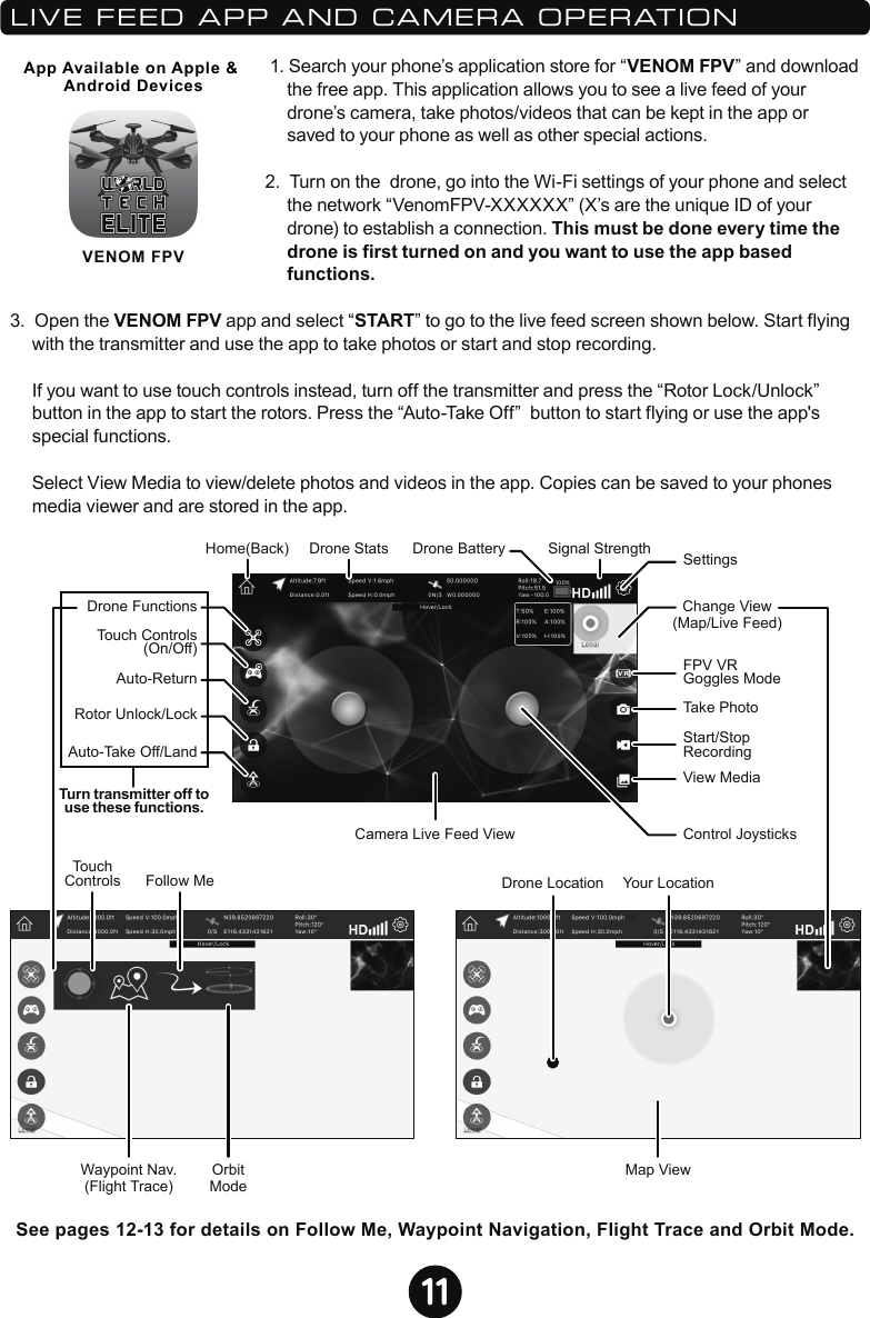 11VENOM FPVApp Available on Apple &amp; Android Devices 1. Search your phone’s application store for “VENOM FPV” and download the free app. This application allows you to see a live feed of your drone’s camera, take photos/videos that can be kept in the app or saved to your phone as well as other special actions.2.  Turn on the  drone, go into the Wi-Fi settings of your phone and select the network “VenomFPV-XXXXXX” (X’s are the unique ID of your drone) to establish a connection. This must be done every time the drone is first turned on and you want to use the app based functions.3.  Open the VENOM FPV app and select “START” to go to the live feed screen shown below. Start flying with the transmitter and use the app to take photos or start and stop recording.   If you want to use touch controls instead, turn off the transmitter and press the “Rotor Lock/Unlock” button in the app to start the rotors. Press the “Auto-Take Off”  button to start flying or use the app&apos;s special functions.  Select View Media to view/delete photos and videos in the app. Copies can be saved to your phones media viewer and are stored in the app.LIVE FEED APP AND CAMERA OPERATIONDrone FunctionsDrone BatteryTouchControlsHome(Back)Touch Controls(On/Off)Auto-ReturnAuto-Take Off/LandTurn transmitter off touse these functions.Rotor Unlock/LockCamera Live Feed ViewChange View(Map/Live Feed)Control JoysticksSettingsFollow MeWaypoint Nav.(Flight Trace)OrbitModeFPV VR Goggles ModeTake PhotoView MediaStart/Stop RecordingMap ViewYour LocationDrone LocationDrone Stats Signal StrengthSee pages 12-13 for details on Follow Me, Waypoint Navigation, Flight Trace and Orbit Mode.