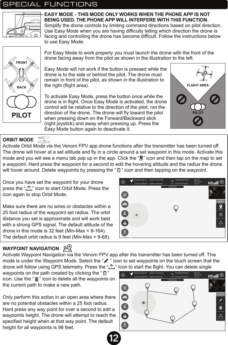 12EASY MODE - THIS MODE ONLY WORKS WHEN THE PHONE APP IS NOT BEING USED. THE PHONE APP WILL INTERFERE WITH THIS FUNCTION. Simplify the drone controls by limiting command directions based on pilot direction. Use Easy Mode when you are having difficulty telling which direction the drone is facing and controlling the drone has become difficult. Follow the instructions below to use Easy Mode. For Easy Mode to work properly you must launch the drone with the front of the drone facing away from the pilot as shown in the illustration to the left.Easy Mode will not work if the button is pressed while the drone is to the side or behind the pilot. The drone must remain in front of the pilot, as shown in the illustration to the right (flight area).To activate Easy Mode, press the button once while the drone is in flight. Once Easy Mode is activated, the drone control will be relative to the direction of the pilot, not the direction of the drone. The drone will fly toward the pilot when pressing down on the Forward/Backward stick (right joystick) and away when pressing up. Press the Easy Mode button again to deactivate it.PILOT FRONTBACKPILOTFLIGHT AREASPECIAL FUNCTIONSORBIT MODEActivate Orbit Mode via the Venom FPV app drone functions after the transmitter has been turned off. The drone will hover at a set altitude and fly in a circle around a set waypoint in this mode. Activate this mode and you will see a menu tab pop up in the app. Click the “   ” icon and then tap on the map to set a waypoint. Hard press the waypoint for a second to edit the hovering altitude and the radius the drone will hover around. Delete waypoints by pressing the “    ” icon and then tapping on the waypoint.Once you have set the waypoint for your drone press the “     ” icon to start Orbit Mode. Press the icon again to stop Orbit Mode.Make sure there are no wires or obstacles within a 25 foot radius of the waypoint set radius. The orbit distance you set is approximate and will work best with a strong GPS signal. The default altitude of the drone in this mode is 32 feet (Min-Max = 9-164). The default orbit radius is 9 feet (Min-Max = 9-68).WAYPOINT NAVIGATION Activate Waypoint Navigation via the Venom FPV app after the transmitter has been turned off. This mode is under the Waypoint Mode. Select the “     ” icon to set waypoints on the touch screen that the drone will follow using GPS telemetry. Press the “     ” Icon to start the flight. You can delete single waypoints on the path created by clicking the “    ” icon. Use the “    ” icon to delete all the waypoints on the current path to make a new path.Only perform this action in an open area where there are no potential obstacles within a 25 foot radius. Hard press any way point for over a second to edit a waypoints height. The drone will attempt to reach the specified height when at that way point. The default height for all waypoints is 98 feet.