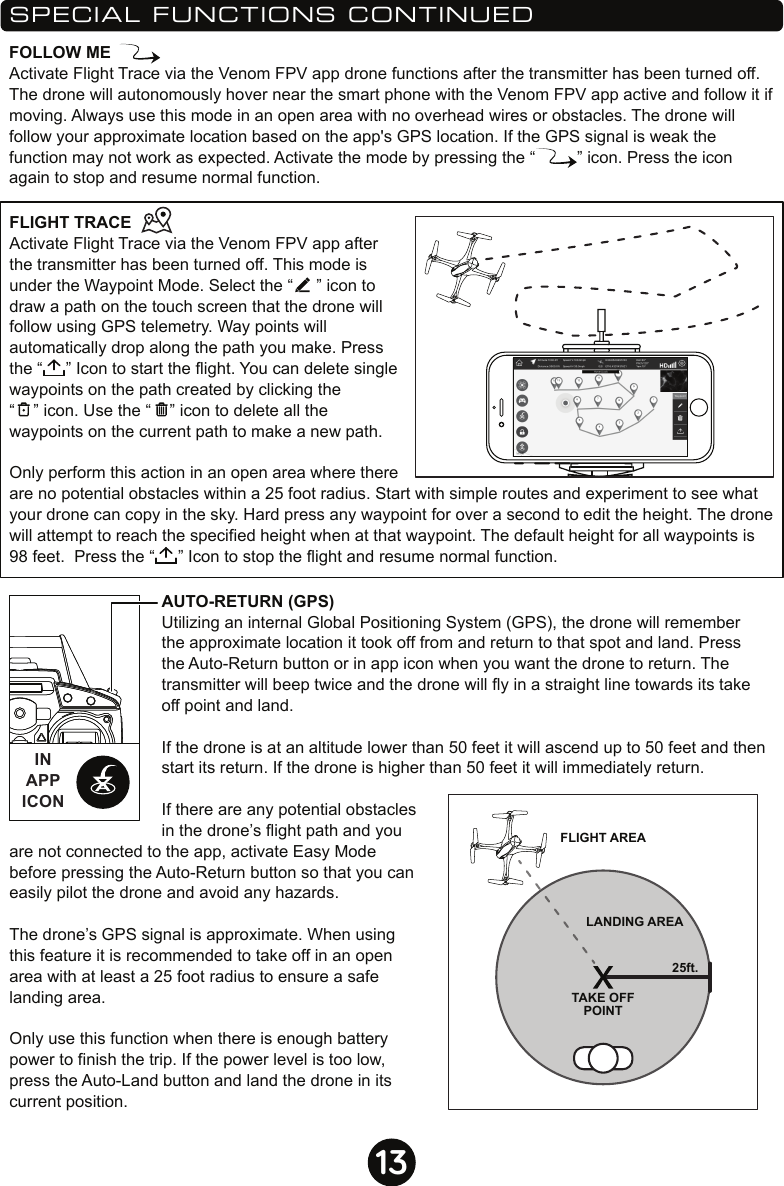 13SPECIAL FUNCTIONS CONTINUEDAUTO-RETURN (GPS)Utilizing an internal Global Positioning System (GPS), the drone will remember the approximate location it took off from and return to that spot and land. Press the Auto-Return button or in app icon when you want the drone to return. The transmitter will beep twice and the drone will fly in a straight line towards its take off point and land. If the drone is at an altitude lower than 50 feet it will ascend up to 50 feet and then start its return. If the drone is higher than 50 feet it will immediately return.If there are any potential obstacles in the drone’s flight path and you are not connected to the app, activate Easy Mode before pressing the Auto-Return button so that you can easily pilot the drone and avoid any hazards.The drone’s GPS signal is approximate. When using this feature it is recommended to take off in an open area with at least a 25 foot radius to ensure a safe landing area.Only use this function when there is enough battery power to finish the trip. If the power level is too low, press the Auto-Land button and land the drone in its current position.FLIGHT AREALANDING AREATAKE OFFPOINT25ft.FLIGHT TRACEActivate Flight Trace via the Venom FPV app after the transmitter has been turned off. This mode is under the Waypoint Mode. Select the “     ” icon to draw a path on the touch screen that the drone will follow using GPS telemetry. Way points will automatically drop along the path you make. Press the “     ” Icon to start the flight. You can delete single waypoints on the path created by clicking the “    ” icon. Use the “    ” icon to delete all the waypoints on the current path to make a new path.Only perform this action in an open area where there are no potential obstacles within a 25 foot radius. Start with simple routes and experiment to see what your drone can copy in the sky. Hard press any waypoint for over a second to edit the height. The drone will attempt to reach the specified height when at that waypoint. The default height for all waypoints is 98 feet.  Press the “     ” Icon to stop the flight and resume normal function.FOLLOW MEActivate Flight Trace via the Venom FPV app drone functions after the transmitter has been turned off. The drone will autonomously hover near the smart phone with the Venom FPV app active and follow it if moving. Always use this mode in an open area with no overhead wires or obstacles. The drone will follow your approximate location based on the app&apos;s GPS location. If the GPS signal is weak the function may not work as expected. Activate the mode by pressing the “         ” icon. Press the icon again to stop and resume normal function.INAPPICON