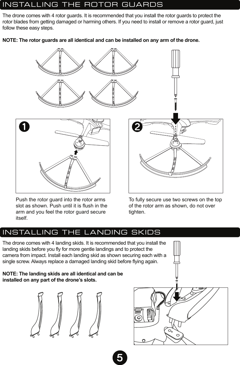 5INSTALLING THE ROTOR GUARDSThe drone comes with 4 rotor guards. It is recommended that you install the rotor guards to protect the rotor blades from getting damaged or harming others. If you need to install or remove a rotor guard, just follow these easy steps.  NOTE: The rotor guards are all identical and can be installed on any arm of the drone.INSTALLING THE LANDING SKIDSThe drone comes with 4 landing skids. It is recommended that you install the landing skids before you fly for more gentle landings and to protect the camera from impact. Install each landing skid as shown securing each with a single screw. Always replace a damaged landing skid before flying again.NOTE: The landing skids are all identical and can be installed on any part of the drone’s slots.Push the rotor guard into the rotor arms  slot as shown. Push until it is flush in the arm and you feel the rotor guard secure itself.To fully secure use two screws on the top of the rotor arm as shown, do not over tighten.