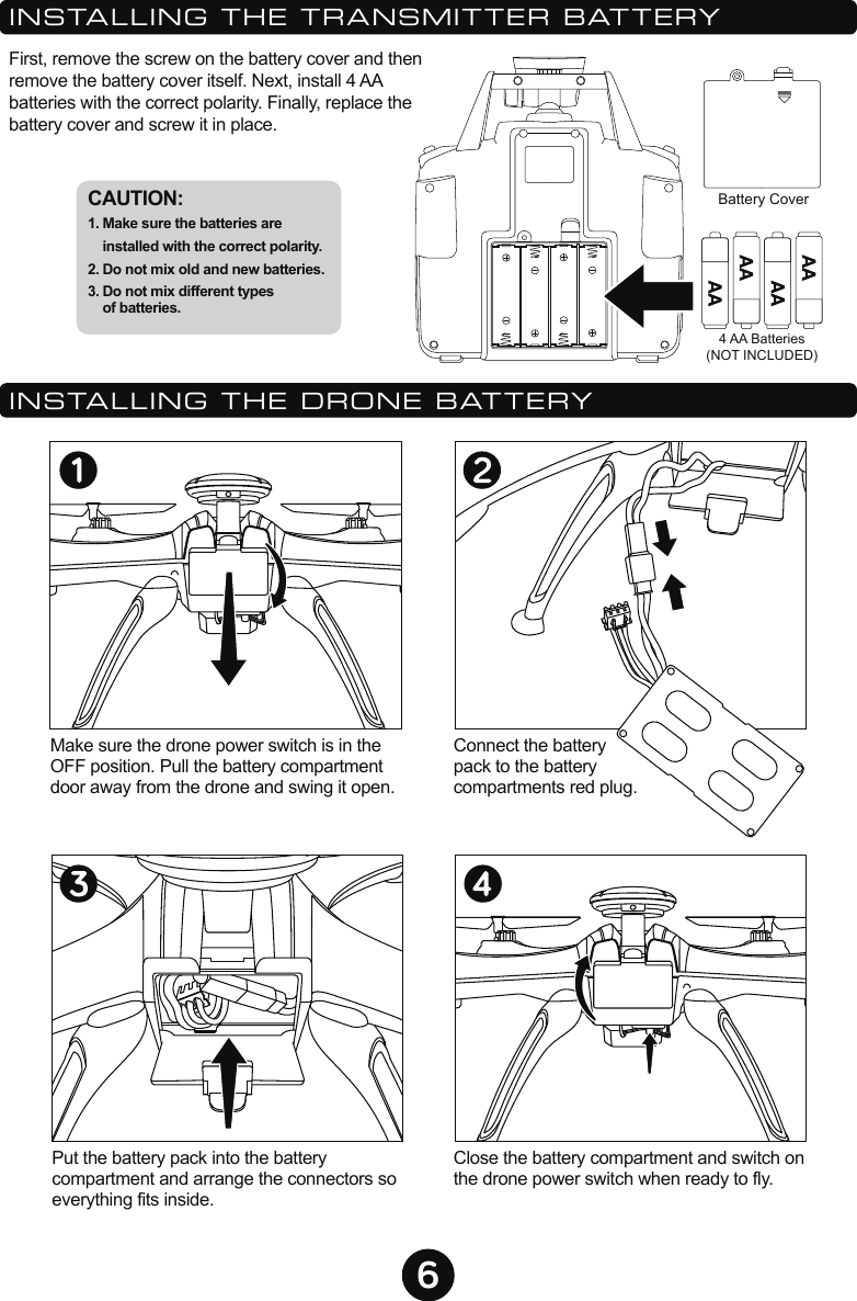 6Battery Cover4 AA Batteries(NOT INCLUDED)First, remove the screw on the battery cover and then remove the battery cover itself. Next, install 4 AA batteries with the correct polarity. Finally, replace the battery cover and screw it in place.Make sure the drone power switch is in the OFF position. Pull the battery compartment door away from the drone and swing it open.Close the battery compartment and switch on the drone power switch when ready to fly.Put the battery pack into the battery compartment and arrange the connectors so everything fits inside.CAUTION: 1. Make sure the batteries are installed with the correct polarity. 2. Do not mix old and new batteries. 3. Do not mix different types of batteries. INSTALLING THE TRANSMITTER BATTERYINSTALLING THE DRONE BATTERYConnect the battery pack to the battery compartments red plug.